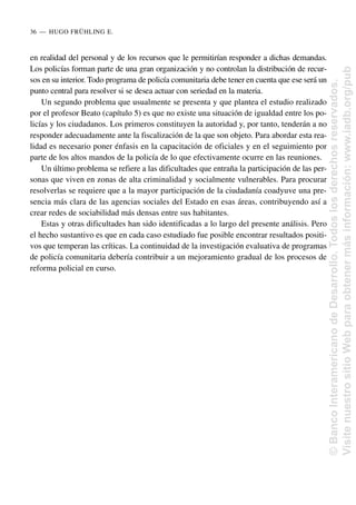 en realidad del personal y de los recursos que le permitirían responder a dichas demandas.
Los policías forman parte de una gran organización y no controlan la distribución de recur-
sos en su interior. Todo programa de policía comunitaria debe tener en cuenta que ese será un
punto central para resolver si se desea actuar con seriedad en la materia.
Un segundo problema que usualmente se presenta y que plantea el estudio realizado
por el profesor Beato (capítulo 5) es que no existe una situación de igualdad entre los po-
licías y los ciudadanos. Los primeros constituyen la autoridad y, por tanto, tenderán a no
responder adecuadamente ante la fiscalización de la que son objeto. Para abordar esta rea-
lidad es necesario poner énfasis en la capacitación de oficiales y en el seguimiento por
parte de los altos mandos de la policía de lo que efectivamente ocurre en las reuniones.
Un último problema se refiere a las dificultades que entraña la participación de las per-
sonas que viven en zonas de alta criminalidad y socialmente vulnerables. Para procurar
resolverlas se requiere que a la mayor participación de la ciudadanía coadyuve una pre-
sencia más clara de las agencias sociales del Estado en esas áreas, contribuyendo así a
crear redes de sociabilidad más densas entre sus habitantes.
Estas y otras dificultades han sido identificadas a lo largo del presente análisis. Pero
el hecho sustantivo es que en cada caso estudiado fue posible encontrar resultados positi-
vos que temperan las críticas. La continuidad de la investigación evaluativa de programas
de policía comunitaria debería contribuir a un mejoramiento gradual de los procesos de
reforma policial en curso.
36..—..HUGO FRÜHLING E.
©
Banco
Interamericano
de
Desarrollo.
Todos
los
derechos
reservados.
Visite
nuestro
sitio
Web
para
obtener
más
información:
www.iadb.org/pub
 
