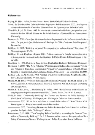 Referencias
Bayley, D. 1994. Police for the Future. Nueva York: Oxford University Press.
Centro de Estudos sobre Criminalidade e Segurança Pública (CRISP). 2002. Avaliaçao e
acompanhamento dos Conselhos Comunitários de Segurança em Belo Horizonte.
Chinchilla, L. y J. M. Rico. 1997. La prevención comunitaria del delito: perspectivas para
América Latina. Miami: Center for the Administration of Justice/Florida International
University.
Dammert, L. 2001. Participación comunitaria en la prevención del delito en América La -
tina. ¿De qué participación hablamos? Santiago de Chile: Centro de Estudios para el
Desarrollo.
Frühling, H. 2002. “Policía y sociedad. Tres experiencias sudamericanas.” Renglones Nº
51, mayo-agosto: 23-36.
Frühling, H. y A. Candina, editores. 2001. Policía, sociedad y Estado: modernización y
reforma policial en América del Sur. Santiago de Chile: Centro de Estudios para el De-
sarrollo.
Goldstein, H. 1977. Policing a Free Society. Cambridge: Ballinger Publishing Company.
Heymann, P. 2000. “The New Policing.” Ponencia presentada en la conferencia “Crime
and Policing in Transition: Comparative Perspectives”, organizada por el SouthAfrican
Institute of International Affairs, Johannesburgo, 30 de agosto -1 de septiembre de 2000.
Kelling, G. L. y J. Q. Wilson. 1982. “Broken Windows: The Police and Neighborhood Sa-
fety”. Atlantic Monthly. Nº 249, marzo.
Moore, M. H. 1992. “Problem-Solving and Community Policing”. En M. H. Tonry y M.
Norval, editores. Crime and Justice: Review of Research. Vol. 15. Chicago: University
of Chicago Press.
Muniz, J., S. P. Larvie, L. Musumeci y B. Freire. 1997. “Resistências e dificuldades de
um programa de policiamento comunitário”. Tempo Social. Vol. 9, Nº 1, mayo.
Neild, R. 1998. “Community Policing”. En Themes and Debates in Public Security: A
Guide for Civil Society. Washington, DC: Washington Office on Latin America.
—
—
—
—
—
—
—
. 2000. “El rol de la policía en el control de la violencia”. Nota Técnica Nº 9.
Washington, DC: Banco Interamericano de Desarrollo.
—
—
—
—
—
—
—
. 2002. “Sustaining Democratic Police Reforms in Central America: A Com-
parative Analysis of the Challenges”. Mimeo.
Rosenbaum, D. P. 1998. “The Changing Role of the Police. Assessing the Current Tran-
sition to Community Policing”. En J. P. Brodeur, editor. How to Recognize Good Po -
licing. Problems and Issues. Washington, DC: Police Executive Research Forum
.
LA POLICÍA COMUNITARIA EN AMÉRICA LATINA.....—..37
©
Banco
Interamericano
de
Desarrollo.
Todos
los
derechos
reservados.
Visite
nuestro
sitio
Web
para
obtener
más
información:
www.iadb.org/pub
 