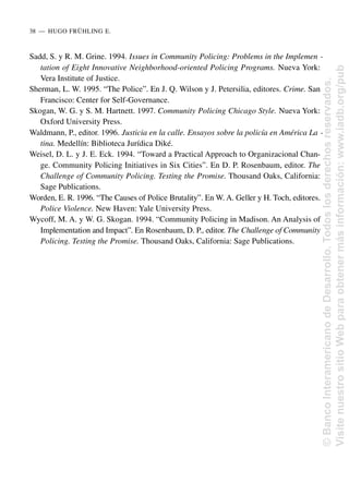 Sadd, S. y R. M. Grine. 1994. Issues in Community Policing: Problems in the Implemen -
tation of Eight Innovative Neighborhood-oriented Policing Programs. Nueva York:
Vera Institute of Justice.
Sherman, L. W. 1995. “The Police”. En J. Q. Wilson y J. Petersilia, editores. Crime. San
Francisco: Center for Self-Governance.
Skogan, W. G. y S. M. Hartnett. 1997. Community Policing Chicago Style. Nueva York:
Oxford University Press.
Waldmann, P., editor. 1996. Justicia en la calle. Ensayos sobre la policía en América La -
tina. Medellín: Biblioteca Jurídica Diké.
Weisel, D. L. y J. E. Eck. 1994. “Toward a Practical Approach to Organizacional Chan-
ge. Community Policing Initiatives in Six Cities”. En D. P. Rosenbaum, editor. The
Challenge of Community Policing. Testing the Promise. Thousand Oaks, California:
Sage Publications.
Worden, E. R. 1996. “The Causes of Police Brutality”. En W. A. Geller y H. Toch, editores.
Police Violence. New Haven: Yale University Press.
Wycoff, M. A. y W. G. Skogan. 1994. “Community Policing in Madison. An Analysis of
Implementation and Impact”. En Rosenbaum, D. P., editor. The Challenge of Community
Policing. Testing the Promise. Thousand Oaks, California: Sage Publications.
38..—..HUGO FRÜHLING E.
©
Banco
Interamericano
de
Desarrollo.
Todos
los
derechos
reservados.
Visite
nuestro
sitio
Web
para
obtener
más
información:
www.iadb.org/pub
 