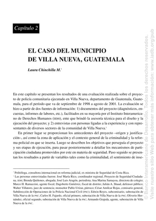 EL CASO DEL MUNICIPIO
DE VILLA NUEVA, GUATEMALA
Laura Chinchilla M.*
En este capítulo se presentan los resultados de una evaluación realizada sobre el proyec-
to de policía comunitaria ejecutado en Villa Nueva, departamento de Guatemala, Guate-
mala, para el período que va de septiembre de 1998 a agosto de 2001. La evaluación se
hizo a partir de dos fuentes de información: 1) documentos del proyecto (diagnósticos, en-
cuestas, informes de labores, etc.), facilitados en su mayoría por el Instituto Interamerica-
no de Derechos Humanos (IIDH), ente que brindó la asesoría técnica para el diseño y la
ejecución del proyecto; y 2) entrevistas con personas ligadas a la experiencia y con repre-
sentantes de diversos sectores de la comunidad de Villa Nueva.1
En primer lugar se proporcionan los antecedentes del proyecto –origen y justifica-
ción–, así como la zona de aplicación y el contexto general de la criminalidad y la refor-
ma policial en que se inserta. Luego se describen los objetivos que perseguía el proyecto
y sus etapas de ejecución, para pasar posteriormente a detallar los mecanismos de parti-
cipación ciudadana promovidos por este en materia de seguridad. Paso seguido se presen-
tan los resultados a partir de variables tales como la criminalidad, el sentimiento de inse-
Capítulo 2
*
Politóloga, consultora internacional en reforma judicial, ex ministra de Seguridad de Costa Rica.
1
Las personas entrevistadas fueron: José María Rico, coordinador regional, Proyecto de Seguridad Ciudada-
na, IIDH; Brenda Quiñones, abogada; José Luis Aragón, periodista; Ana Marina Samayoa, directora de colegio;
Marco H. Ramazzini, agente fiscal; Dagoberto Gutiérrez, fiscal de distrito; Julián A. Shaad, defensor público;
Walter Villatoro, juez de sentencia; monseñor Pablo Urízar, párroco; César Amílcar Rojas, comisario general,
Subdirección de Operaciones de la Policía Nacional Civil (PNC); Edwin Reyes, subcomisario, subestación de
Villa Nueva de la PNC; Carlos H. Fajardo, oficial primero, subestación de Villa Nueva de la PNC; Oliverio Her-
nández, oficial segundo, subestación de Villa Nueva de la PNC; Armando Grajeda, agente, subestación de Villa
Nueva de la PNC.
©
Banco
Interamericano
de
Desarrollo.
Todos
los
derechos
reservados.
Visite
nuestro
sitio
Web
para
obtener
más
información:
www.iadb.org/pub
 