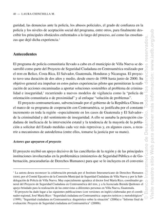 guridad, las denuncias ante la policía, los abusos policiales, el grado de confianza en la
policía y los niveles de aceptación social del programa, entre otros, para finalmente des-
cribir los principales obstáculos enfrentados a lo largo del proceso, así como las enseñan-
zas que dejó dicha experiencia.2
Antecedentes
El programa de policía comunitaria llevado a cabo en el municipio de Villa Nueva se de-
sarrolló como parte del Proyecto de Seguridad Ciudadana en Centroamérica realizado por
el IIDH en Belice, Costa Rica, El Salvador, Guatemala, Honduras y Nicaragua. El proyec-
to tuvo una duración de dos años y medio, desde enero de 1998 hasta junio de 2000. Su
objetivo general era impulsar en estos países experiencias piloto que permitieran la reali-
zación de acciones encaminadas a aportar soluciones sostenibles al problema de crimina-
lidad e inseguridad,3
recurriendo a nuevos modelos de vigilancia como la “policía de
orientación comunitaria o de proximidad” y al enfoque “solución de problemas”.
El proyecto centroamericano, subvencionado por el gobierno de la República China en
el marco de su programa de cooperación con Centroamérica, se justificaba por el constante
incremento en toda la región –especialmente en los casos de Guatemala y El Salvador–
de la criminalidad y del sentimiento de inseguridad. A ello se aunaba la percepción ciu-
dadana de ineficacia de la intervención estatal y la tendencia de la mayoría de la pobla-
ción a solicitar del Estado medidas cada vez más represivas y, en algunos casos, a recu-
rrir a mecanismos de autodefensa (entre ellos, tomarse la justicia por su mano).
Actores que apoyaron el proyecto
El proyecto recibió un apoyo decisivo de las cancillerías de la región y de las principales
instituciones involucradas en la problemática (ministerios de Seguridad Pública o de Go-
bernación, procuradurías de Derechos Humanos) para que se lo incluyera en el convenio
40..—..LAURA CHINCHILLA M.
2
La autora desea reconocer la colaboración prestada por el Instituto Interamericano de Derechos Humanos
(IIDH), por el Comité Ejecutivo de la Comisión Municipal de Seguridad Ciudadana de Villa Nueva y por la Sub-
delegación de Policía de Villa Nueva. Muy especialmente agradece al doctor José María Rico, coordinador ge-
neral del Proyecto de Seguridad Ciudadana en Centroamérica del IIDH, y a la licenciada Brenda Quiñones el
apoyo brindado para la realización de las entrevistas a diferentes personas en Villa Nueva, Guatemala.
3
El proyecto ha dado lugar a las siguientes publicaciones (con versiones en inglés) elaboradas por el coordi-
nador regional, José María Rico: “Seguridad ciudadana en Centroamérica: aspectos teóricos y metodológicos”
(1999); “Seguridad ciudadana en Centroamérica: diagnóstico sobre la situación” (2000a) e “Informe final de
evaluación: Proyecto de Seguridad ciudadana en Centroamérica” (2000b).
©
Banco
Interamericano
de
Desarrollo.
Todos
los
derechos
reservados.
Visite
nuestro
sitio
Web
para
obtener
más
información:
www.iadb.org/pub
 