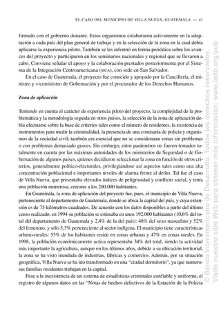 firmado con el gobierno donante. Estos organismos colaboraron activamente en la adap-
tación a cada país del plan general de trabajo y en la selección de la zona en la cual debía
aplicarse la experiencia piloto. También se les informó en forma periódica sobre los avan-
ces del proyecto y participaron en los seminarios nacionales y regional que se llevaron a
cabo. Conviene señalar el apoyo y la colaboración prestados posteriormente por el Siste-
ma de la Integración Centroamericana (SICA), con sede en San Salvador.
En el caso de Guatemala, el proyecto fue conocido y apoyado por la Cancillería, el mi-
nistro y viceministro de Gobernación y por el procurador de los Derechos Humanos.
Zona de aplicación
Teniendo en cuenta el carácter de experiencia piloto del proyecto, la complejidad de la pro-
blemática y la metodología seguida en otros países, la selección de la zona de aplicación de-
bía efectuarse sobre la base de criterios tales como el número de residentes, la existencia de
instrumentos para medir la criminalidad, la presencia de una comisaría de policía y organis-
mos de la sociedad civil; también era esencial que no se consideraran zonas sin problemas
o con problemas demasiado graves. Sin embargo, estos parámetros no fueron tomados to-
talmente en cuenta por las máximas autoridades de los ministerios de Seguridad o de Go-
bernación de algunos países, quienes decidieron seleccionar la zona en función de otros cri-
terios, generalmente político-electorales, privilegiándose así aspectos tales como una alta
concentración poblacional e importantes niveles de alarma frente al delito. Tal fue el caso
de Villa Nueva, que presentaba elevados índices de peligrosidad y conflicto social, y tenía
una población numerosa, cercana a los 200.000 habitantes.
En Guatemala, la zona de aplicación del proyecto fue, pues, el municipio de Villa Nueva,
perteneciente al departamento de Guatemala, donde se ubica la capital del país, y cuya exten-
sión es de 75 kilómetros cuadrados. De acuerdo con los datos disponibles a partir del último
censo realizado, en 1994 su población se estimaba en unos 192.000 habitantes (10,6% del to-
tal del departamento de Guatemala y 2,4% de la del país): 48% del sexo masculino y 52%
del femenino, y sólo 5,3% perteneciente al sector indígena. El municipio tiene características
urbano-rurales: 53% de los habitantes reside en zonas urbanas y 47% en zonas rurales. En
1998, la población económicamente activa representaba 34% del total, siendo la actividad
más importante la agricultura, aunque en los últimos años, debido a su ubicación territorial,
la zona se ha visto inundada de industrias, fábricas y comercios. Además, por su situación
geográfica, Villa Nueva se ha ido transformado en una “ciudad dormitorio”, ya que numero-
sas familias residentes trabajan en la capital.
Pese a la inexistencia de un sistema de estadísticas criminales confiable y uniforme, el
registro de algunos datos en las “Notas de hechos delictivos de la Estación de la Policía
EL CASO DEL MUNICIPIO DE VILLA NUEVA, GUATEMALA..—..41
©
Banco
Interamericano
de
Desarrollo.
Todos
los
derechos
reservados.
Visite
nuestro
sitio
Web
para
obtener
más
información:
www.iadb.org/pub
 