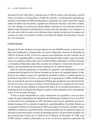 Nacional Civil de Villa Nueva” indicaba que en 1998 los delitos más frecuentes eran los
robos, las lesiones, los homicidios y el hurto de vehículos. La información registrada por
la policía a diciembre de 2000 mostraba ligeras variaciones: los asaltos a personas seguían
siendo los delitos más frecuentes, seguidos por el hurto de vehículos y del robo a residen-
cias. Sin embargo, la encuesta de opinión pública realizada en este municipio durante la
primera etapa del proyecto indicaba que los delitos que más afectaban a sus residentes ese
año eran sobre todo los asaltos en la calle para robar, seguidos de lejos por los ataques con
un arma, los robos en la propia vivienda y en el lugar de trabajo, los homicidios, las esta-
fas y los secuestros.
Contexto general
Después de 36 años de guerra civil que dejaron cerca de 200.000 muertos y más de un mi-
llón entre desplazados y desaparecidos, las partes beligerantes firmaron en diciembre de
1996 los Acuerdos de Paz. Uno de los aspectos más importantes de tales acuerdos fue el
relativo a la seguridad pública, sector que históricamente había estado a cargo de institu-
ciones de naturaleza militar tales como la Policía Militar Ambulante, la Policía Nacional
y la Guardia de Hacienda, todas ellas acusadas de corrupción, violación de derechos hu-
manos y desconocimiento de las normas mínimas de un estado de derecho.
Entre las reformas propuestas se encuentran las siguientes: una redefinición en el nivel
constitucional del papel de las Fuerzas Armadas en las tareas de seguridad interna; la abo-
lición de los antiguos cuerpos de seguridad de naturaleza militar; el establecimiento de
una Policía Nacional Civil (PNC) y un aumento de su personal de 12.000 a 20.000 miem-
bros; la creación de una nueva Academia de Policía que garantizara una capacitación bá-
sica de seis meses a los nuevos reclutas; la diversificación de la composición de la poli-
cía, de manera tal que reflejara la composición étnica de la sociedad guatemalteca y la
promulgación de una legislación dirigida a regular el funcionamiento de la seguridad pri-
vada y el uso de armas de fuego.
Si bien se logró desmantelar las viejas instituciones de seguridad y crear un nuevo
cuerpo de policía dependiente del Ministerio de Gobernación mediante la Ley de la Poli-
cía Nacional Civil, promulgada en 1997, prevalecen aún diversos problemas que han li-
mitado el alcance de los acuerdos en materia de seguridad pública. En primer término, no
se consiguió reformar la Constitución de 1985, que asigna a las Fuerzas Armadas respon-
sabilidad en materia de seguridad interna. Esto ha permitido que los gobiernos hagan uso
frecuente de personal militar en tareas de patrullaje policial y de prevención del delito. Se-
gún declaraciones hechas por el ministro de la Defensa en diciembre de 1998, unos
12.000 militares estaban colaborando con la PNC en diversos operativos policiales. En
42..—..LAURA CHINCHILLA M.
©
Banco
Interamericano
de
Desarrollo.
Todos
los
derechos
reservados.
Visite
nuestro
sitio
Web
para
obtener
más
información:
www.iadb.org/pub
 