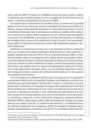 enero y junio de 2000, el Congreso de la República autorizó de manera expresa, median-
te legislación, que el ejército asistiera a la PNC sin ningún tipo de limitaciones (Ley de
Apoyo a las Fuerzas de Seguridad Civil, Decreto 40-2000).
En segundo lugar, la ejecución de los Acuerdos de Paz y la reforma de la seguridad
pública se dieron en un contexto de creciente criminalidad y de alarma social frente al fe-
nómeno. Aunque resulta imposible determinar con cierto grado de precisión el nivel de
criminalidad en Guatemala, dada la inexistencia de estadísticas confiables sobre el particu-
lar, la mayoría de los análisis admiten un deterioro de este4
y ubican al país entre aquellos
con mayores tasas de homicidio y de secuestro en el mundo. Esta situación se ve agravada
por la tendencia que se observa en la población de tomarse la justicia “por mano propia”,
lo que explica la comisión de un promedio anual de 100 linchamientos populares a pre-
suntos delincuentes.5
Finalmente, la constitución de la nueva PNC se ha enfrentado con diversos obstáculos
tales como: el ingreso de un número significativo del personal de los viejos cuerpos de se-
guridad, estimado para finales de 1998 en 75% de su personal (Kincaid, 2000), y el tras-
lado de unidades enteras de investigación de las antiguas fuerzas (por ejemplo, el Servi-
cio de Investigación Criminal y las Fuerzas Especiales de Policía); las restricciones finan-
cieras para alcanzar las metas establecidas en cuanto al número de personal con que de-
bería contar y que también afectan los aspectos de equipamiento y logística de la institu-
ción; la baja representación de grupos étnicos; una muy deficiente capacidad en materia
de investigación criminal, y ausencia de coordinación entre la policía y las otras agencias
de la administración de justicia.
Con el fin de aplacar los problemas delictivos que vive el país, la PNC ha impulsado la
constitución de Juntas Locales de Seguridad Ciudadana, cuya finalidad es movilizar a los
habitantes para que presten apoyo e información a la policía y así favorecer el acerca-
miento entre la institución y la comunidad. Las juntas están coordinadas por el jefe de la
Oficina de Relaciones e Información de la PNC (ORIS), son impulsadas por los jefes de las
estaciones y subestaciones policiales y están conformadas por representantes de los dis-
tintos sectores de la localidad (gobierno local, servicios de bomberos, centros de enseñan-
za, asociaciones, comités de vecinos, comerciantes, empresarios, organismo judicial y
Ministerio Público). Según algunos análisis sobre el desempeño de las juntas, en comuni-
dades de clase media o clase alta, “el modelo ha sido funcional” y se establecieron lazos
de confianza y cooperación entre ciudadanos y policía. Sin embargo, en regiones más de-
primidas económicamente, con problemas más graves de criminalidad o donde hubo fuer-
EL CASO DEL MUNICIPIO DE VILLA NUEVA, GUATEMALA..—..43
4
De acuerdo con una encuesta de opinión, 41% de la población en 1997 admitió haber sido víctima de algún
tipo de delito (PNUD, 1997; MINUGUA, 2001).
5
Entre marzo de 1996 y diciembre de 1998 se reportaron 167 linchamientos (Byrne, Stanley y Garst, 1999).
©
Banco
Interamericano
de
Desarrollo.
Todos
los
derechos
reservados.
Visite
nuestro
sitio
Web
para
obtener
más
información:
www.iadb.org/pub
 