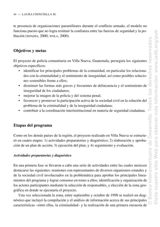 te presencia de organizaciones paramilitares durante el conflicto armado, el modelo no
funciona puesto que no logra restituir la confianza entre las fuerzas de seguridad y la po-
blación (IEPADES, 2000; WOLA, 2000).
Objetivos y metas
El proyecto de policía comunitaria en Villa Nueva, Guatemala, perseguía los siguientes
objetivos específicos:
• identificar los principales problemas de la comunidad, en particular los relaciona-
dos con la criminalidad y el sentimiento de inseguridad, así como posibles solucio-
nes sostenibles frente a ellos;
• disminuir las formas más graves y frecuentes de delincuencia y el sentimiento de
inseguridad de los ciudadanos;
• mejorar la imagen de la policía y del sistema penal;
• favorecer y promover la participación activa de la sociedad civil en la solución del
problema de la criminalidad y de la inseguridad ciudadana;
• contribuir a la coordinación interinstitucional en materia de seguridad ciudadana.
Etapas del programa
Como en los demás países de la región, el proyecto realizado en Villa Nueva se estructu-
ró en cuatro etapas: 1) actividades preparatorias y diagnóstico; 2) elaboración y aproba-
ción de un plan de acción; 3) ejecución del plan; y 4) seguimiento y evaluación.
Actividades preparatorias y diagnóstico
En una primera fase se llevaron a cabo una serie de actividades entre las cuales merecen
destacarse las siguientes: reuniones con representantes de diversos organismos estatales y
de la sociedad civil involucrados en la problemática para aprobar los principales linea-
mientos del programa y lograr consenso en torno a ellos; identificación y organización de
los actores participantes mediante la selección de responsables, y elección de la zona geo-
gráfica en donde se ejecutaría el proyecto.
Una vez seleccionada la zona, entre septiembre y octubre de 1998 se realizó un diag-
nóstico que incluyó la compilación y el análisis de información acerca de sus principales
características –entre ellas, la criminalidad– y la realización de una primera encuesta de
44..—..LAURA CHINCHILLA M.
©
Banco
Interamericano
de
Desarrollo.
Todos
los
derechos
reservados.
Visite
nuestro
sitio
Web
para
obtener
más
información:
www.iadb.org/pub
 