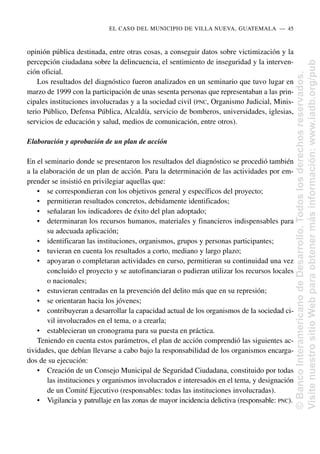 opinión pública destinada, entre otras cosas, a conseguir datos sobre victimización y la
percepción ciudadana sobre la delincuencia, el sentimiento de inseguridad y la interven-
ción oficial.
Los resultados del diagnóstico fueron analizados en un seminario que tuvo lugar en
marzo de 1999 con la participación de unas sesenta personas que representaban a las prin-
cipales instituciones involucradas y a la sociedad civil (PNC, Organismo Judicial, Minis-
terio Público, Defensa Pública, Alcaldía, servicio de bomberos, universidades, iglesias,
servicios de educación y salud, medios de comunicación, entre otros).
Elaboración y aprobación de un plan de acción
En el seminario donde se presentaron los resultados del diagnóstico se procedió también
a la elaboración de un plan de acción. Para la determinación de las actividades por em-
prender se insistió en privilegiar aquellas que:
• se correspondieran con los objetivos general y específicos del proyecto;
• permitieran resultados concretos, debidamente identificados;
• señalaran los indicadores de éxito del plan adoptado;
• determinaran los recursos humanos, materiales y financieros indispensables para
su adecuada aplicación;
• identificaran las instituciones, organismos, grupos y personas participantes;
• tuvieran en cuenta los resultados a corto, mediano y largo plazo;
• apoyaran o completaran actividades en curso, permitieran su continuidad una vez
concluido el proyecto y se autofinanciaran o pudieran utilizar los recursos locales
o nacionales;
• estuvieran centradas en la prevención del delito más que en su represión;
• se orientaran hacia los jóvenes;
• contribuyeran a desarrollar la capacidad actual de los organismos de la sociedad ci-
vil involucrados en el tema, o a crearla;
• establecieran un cronograma para su puesta en práctica.
Teniendo en cuenta estos parámetros, el plan de acción comprendió las siguientes ac-
tividades, que debían llevarse a cabo bajo la responsabilidad de los organismos encarga-
dos de su ejecución:
• Creación de un Consejo Municipal de Seguridad Ciudadana, constituido por todas
las instituciones y organismos involucrados e interesados en el tema, y designación
de un Comité Ejecutivo (responsables: todas las instituciones involucradas).
• Vigilancia y patrullaje en las zonas de mayor incidencia delictiva (responsable: PNC).
EL CASO DEL MUNICIPIO DE VILLA NUEVA, GUATEMALA..—..45
©
Banco
Interamericano
de
Desarrollo.
Todos
los
derechos
reservados.
Visite
nuestro
sitio
Web
para
obtener
más
información:
www.iadb.org/pub
 