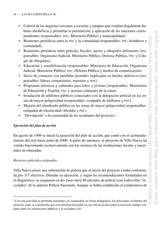 • Control de los negocios cercanos a escuelas y parques que vendían ilegalmente be-
bidas alcohólicas y permitían la prostitución, y aplicación de las sanciones corres-
pondientes (responsables: PNC, Ministerio Público y municipalidad).
• Reuniones periódicas entre la PNC y la comunidad (responsables: PNC, bomberos y
comunidad).
• Reuniones periódicas entre policías, fiscales, jueces y abogados defensores (res-
ponsables: Organismo Judicial, Ministerio Público, Defensa Pública, PNC y Cole-
gio de Abogados).
• Educación y sensibilización (responsables: Ministerio de Educación, Organismo
Judicial, Ministerio Público, PNC, Defensa Pública y medios de comunicación).
• Inicio de contactos con pandillas juveniles implicadas en hechos delictivos (res-
ponsables: líderes comunitarios, maestros y PNC).
• Programas artísticos y culturales para niños y jóvenes (responsables: Ministerios
de Educación y Familia, PNC y sectores culturales de la zona).
• Instalación de teléfonos públicos conectados con la delegación policial en las zo-
nas de mayor peligrosidad (responsables: compañía de teléfonos y PNC).
• Mejoría del alumbrado público en las zonas de mayor peligrosidad (responsables:
compañía de electricidad, Alcaldía y PNC).
• “Devolución” a la comunidad de los resultados del proyecto.6
Ejecución del plan de acción
En agosto de 1999 se inició la ejecución del plan de acción, que contó con el acompaña-
miento del IIDH hasta junio de 2000. A partir de entonces, el proyecto de Villa Nueva ha
venido funcionando exclusivamente con los recursos de las instituciones locales y nacio-
nales involucradas.
Recursos policiales asignados
Villa Nueva posee una subestación de policía que al inicio del proyecto estaba conforma-
da por 117 efectivos. Durante su ejecución, y según las recomendaciones formuladas en
el diagnóstico, se asignaron en dos fases otros 80 oficiales de policía (casi todos ellos “re-
ciclados” de la anterior Policía Nacional). Aunque se había establecido el compromiso de
46..—..LAURA CHINCHILLA M.
6
Con esta actividad se pretendía transmitir a la comunidad, en forma pedagógica, los principales resultados del
proyecto, pues se consideraba que esta información podía ser un valioso recurso para el necesario trabajo con-
junto entre las instituciones públicas y la sociedad civil.
©
Banco
Interamericano
de
Desarrollo.
Todos
los
derechos
reservados.
Visite
nuestro
sitio
Web
para
obtener
más
información:
www.iadb.org/pub
 