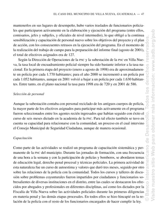 mantenerlos en sus lugares de desempeño, hubo varios traslados de funcionarios policia-
les que participaron activamente en la elaboración y ejecución del programa (entre ellos,
comisarios, jefes y subjefes, y oficiales de nivel intermedio), lo que obligó a la continua
sensibilización y capacitación de personal nuevo sobre los objetivos del proyecto y el plan
de acción, con los consecuentes retrasos en la ejecución del programa. En el momento de
la realización del trabajo de campo para la preparación del informe final (agosto de 2001),
el total de efectivos asignados era de 127.
Según la Dirección de Operaciones de la PNC y la subestación de la PNC en Villa Nue-
va, la tasa local de encuadramiento policial siempre ha sido bastante inferior a la tasa na-
cional. En la primera etapa del proyecto (enero a agosto de 1998) era de aproximadamen-
te un policía por cada 1.770 habitantes; para el año 2000 se incrementó a un policía por
cada 1.052 habitantes, aunque en 2001 volvió a bajar a un policía por cada 1.630 habitan-
tes. Entre tanto, en el plano nacional la tasa para 1998 era de 720 y en 2001 de 586.
Selección de personal
Aunque la subestación contaba con personal reciclado de los antiguos cuerpos de policía,
la mayor parte de los efectivos asignados para participar más activamente en el programa
fueron seleccionados entre los agentes recién ingresados que habían seguido con éxito el
curso de seis meses dictado en la academia de la PNC. Para tal efecto también se tuvo en
cuenta su capacidad para relacionarse con la comunidad, un proceso en el cual intervino
el Consejo Municipal de Seguridad Ciudadana, aunque de manera ocasional.
Capacitación
Como parte de las actividades se realizó un programa de capacitación sistemática y per-
manente de la PNC del municipio. Durante las jornadas de formación, con una frecuencia
de una hora a la semana y con la participación de policías y bomberos, se abordaron temas
de educación legal, derecho penal procesal y técnicas policiales. La primera actividad de
esta naturaleza fue un curso de autoestima y valores que duró tres meses, seguido por otro
sobre las relaciones de la policía con la comunidad. Todos los cursos y talleres de discu-
sión sobre problemas coyunturales fueron impartidos por ciudadanos y funcionarios so-
bresalientes de diversas instituciones en el distrito, entre las cuales se destacaron los ofre-
cidos por abogados y profesionales en diferentes disciplinas, así como los dictados por la
Fiscalía de Villa Nueva sobre las actividades policiales durante las primeras diligencias
en materia penal y las demás etapas procesales. En todos ellos se hizo hincapié en la re-
lación de la policía con el resto de los funcionarios encargados de hacer cumplir la ley.
EL CASO DEL MUNICIPIO DE VILLA NUEVA, GUATEMALA..—..47
©
Banco
Interamericano
de
Desarrollo.
Todos
los
derechos
reservados.
Visite
nuestro
sitio
Web
para
obtener
más
información:
www.iadb.org/pub
 