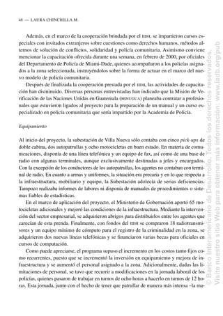 Además, en el marco de la cooperación brindada por el IIDH, se impartieron cursos es-
peciales con invitados extranjeros sobre cuestiones como derechos humanos, métodos al-
ternos de solución de conflictos, solidaridad y policía comunitaria. Asimismo conviene
mencionar la capacitación ofrecida durante una semana, en febrero de 2000, por oficiales
del Departamento de Policía de Miami-Dade, quienes acompañaron a los policías asigna-
dos a la zona seleccionada, instruyéndolos sobre la forma de actuar en el marco del nue-
vo modelo de policía comunitaria.
Después de finalizada la cooperación prestada por el IIDH, las actividades de capacita-
ción han disminuido. Diversas personas entrevistadas han indicado que la Misión de Ve-
rificación de las Naciones Unidas en Guatemala (MINUGUA) planeaba contratar a profesio-
nales que estuvieron ligados al proyecto para la preparación de un manual y un curso es-
pecializado en policía comunitaria que sería impartido por la Academia de Policía.
Equipamiento
Al inicio del proyecto, la subestación de Villa Nueva sólo contaba con cinco pick-ups de
doble cabina, dos autopatrullas y ocho motocicletas en buen estado. En materia de comu-
nicaciones, disponía de una línea telefónica y un equipo de fax, así como de una base de
radio con algunas terminales, aunque exclusivamente destinadas a jefes y encargados.
Con la excepción de los conductores de los autopatrullas, los agentes no contaban con termi-
nal de radio. En cuanto a armas y uniformes, la situación era precaria y en lo que respecta a
la infraestructura, mobiliario y equipo, la Subestación adolecía de serias deficiencias.
Tampoco realizaba informes de labores ni disponía de manuales de procedimientos o siste-
mas fiables de estadísticas.
En el marco de aplicación del proyecto, el Ministerio de Gobernación aportó 65 mo-
tocicletas adicionales y mejoró las condiciones de la infraestructura. Mediante la interven-
ción del sector empresarial, se adquirieron abrigos para distribuirlos entre los agentes que
carecían de esta prenda. Finalmente, con fondos del IIDH se compraron 18 radiotransmi-
sores y un equipo mínimo de cómputo para el registro de la criminalidad en la zona, se
adquirieron dos nuevas líneas telefónicas y se financiaron varias becas para oficiales en
cursos de computación.
Como puede apreciarse, el programa supuso el incremento en los costos tanto fijos co-
mo recurrentes, puesto que se incrementó la inversión en equipamiento y mejora de in-
fraestructura y se aumentó el personal asignado a la zona. Adicionalmente, dadas las li-
mitaciones de personal, se tuvo que recurrir a modificaciones en la jornada laboral de los
policías, quienes pasaron de trabajar en turnos de ocho horas a hacerlo en turnos de 12 ho-
ras. Esta jornada, junto con el hecho de tener que patrullar de manera más intensa –la ma-
48..—..LAURA CHINCHILLA M.
©
Banco
Interamericano
de
Desarrollo.
Todos
los
derechos
reservados.
Visite
nuestro
sitio
Web
para
obtener
más
información:
www.iadb.org/pub
 