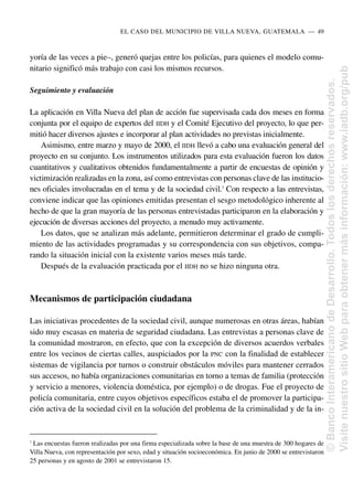yoría de las veces a pie–, generó quejas entre los policías, para quienes el modelo comu-
nitario significó más trabajo con casi los mismos recursos.
Seguimiento y evaluación
La aplicación en Villa Nueva del plan de acción fue supervisada cada dos meses en forma
conjunta por el equipo de expertos del IIDH y el Comité Ejecutivo del proyecto, lo que per-
mitió hacer diversos ajustes e incorporar al plan actividades no previstas inicialmente.
Asimismo, entre marzo y mayo de 2000, el IIDH llevó a cabo una evaluación general del
proyecto en su conjunto. Los instrumentos utilizados para esta evaluación fueron los datos
cuantitativos y cualitativos obtenidos fundamentalmente a partir de encuestas de opinión y
victimización realizadas en la zona, así como entrevistas con personas clave de las institucio-
nes oficiales involucradas en el tema y de la sociedad civil.7
Con respecto a las entrevistas,
conviene indicar que las opiniones emitidas presentan el sesgo metodológico inherente al
hecho de que la gran mayoría de las personas entrevistadas participaron en la elaboración y
ejecución de diversas acciones del proyecto, a menudo muy activamente.
Los datos, que se analizan más adelante, permitieron determinar el grado de cumpli-
miento de las actividades programadas y su correspondencia con sus objetivos, compa-
rando la situación inicial con la existente varios meses más tarde.
Después de la evaluación practicada por el IIDH no se hizo ninguna otra.
Mecanismos de participación ciudadana
Las iniciativas procedentes de la sociedad civil, aunque numerosas en otras áreas, habían
sido muy escasas en materia de seguridad ciudadana. Las entrevistas a personas clave de
la comunidad mostraron, en efecto, que con la excepción de diversos acuerdos verbales
entre los vecinos de ciertas calles, auspiciados por la PNC con la finalidad de establecer
sistemas de vigilancia por turnos o construir obstáculos móviles para mantener cerrados
sus accesos, no había organizaciones comunitarias en torno a temas de familia (protección
y servicio a menores, violencia doméstica, por ejemplo) o de drogas. Fue el proyecto de
policía comunitaria, entre cuyos objetivos específicos estaba el de promover la participa-
ción activa de la sociedad civil en la solución del problema de la criminalidad y de la in-
EL CASO DEL MUNICIPIO DE VILLA NUEVA, GUATEMALA..—..49
7
Las encuestas fueron realizadas por una firma especializada sobre la base de una muestra de 300 hogares de
Villa Nueva, con representación por sexo, edad y situación socioeconómica. En junio de 2000 se entrevistaron
25 personas y en agosto de 2001 se entrevistaron 15.
©
Banco
Interamericano
de
Desarrollo.
Todos
los
derechos
reservados.
Visite
nuestro
sitio
Web
para
obtener
más
información:
www.iadb.org/pub
 