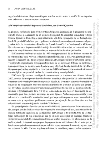 seguridad ciudadana, el que contribuyó a ampliar a este campo la acción de los organis-
mos existentes o a crear nuevas estructuras.
El Consejo Municipal de Seguridad Ciudadana y su Comité Ejecutivo
El principal mecanismo para promover la participación ciudadana en el programa fue ase-
gurado gracias a la creación de un Consejo Municipal de Seguridad Ciudadana y de un
Comité Ejecutivo. Con ellos se pretendía ir más allá de la concepción de las Juntas Loca-
les de Seguridad Ciudadana que el gobierno venía implementando en otras zonas del país,
y sobre todo de las anteriores Patrullas de Autodefensa Civil y Comisionados Militares.
Esta circunstancia impuso un difícil trabajo de sensibilización sobre las orientaciones del
proyecto, muy diferentes a las canalizadas a través de las demás experiencias.
El Consejo se conformó en marzo de 1999 con representantes de los distintos sectores de
la comunidad de Villa Nueva y se reunió en promedio una vez al mes. Para garantizar una di-
rección y ejecución ágil de las acciones previstas, el Consejo constituyó un Comité Ejecuti-
vo integrado originalmente por un presidente (uno de los jueces del Tribunal de Sentencia),
una representante de los directores de educación y el jefe de la subestación de la PNC. Poco
tiempo después se fue ampliando la composición del Comité con representantes de otros sec-
tores (religioso, empresarial, medios de comunicación y municipalidad).
El Comité Ejecutivo se reunió por lo menos una vez a la semana hasta finales del año
2000, además del tiempo que le dedicaban sus miembros a la ejecución de cada una de las
diferentes actividades previstas en el plan de acción. El Comité se constituyó también en
un gestor de cooperación entre los mismos miembros del Consejo, así como con empre-
sas privadas e instituciones gubernamentales, ejemplo de lo cual son las diversas solicitu-
des para el fortalecimiento de la PNC en las temporadas de alto riesgo y la dotación de ali-
mentación para los efectivos asignados en esas épocas. Ambos órganos contribuyeron
además a la coordinación interinstitucional, que ha permitido generar numerosas solucio-
nes concretas y expeditas a problemas comunes (por ejemplo, la coordinación entre los
miembros del sistema de justicia penal de Villa Nueva).
En general puede afirmarse que esta actividad se ha desarrollado en forma satisfacto-
ria, aunque, con la finalización de la cooperación brindada por el IIDH, ha disminuido de
manera notoria la frecuencia de las reuniones del Consejo y del Comité. Uno de los fac-
tores explicativos de esta situación es que no se logró consolidar un liderazgo local con
suficiente capacidad de convocatoria dentro de dichas instancias. En el momento de la
realización del trabajo de campo para la preparación de este informe, la persona que se
había desempeñado como consultora para el IIDH –pese a carecer de contrato alguno y no
ser residente de Villa Nueva– seguía ocupándose de movilizar y convocar las reuniones.
50..—..LAURA CHINCHILLA M.
©
Banco
Interamericano
de
Desarrollo.
Todos
los
derechos
reservados.
Visite
nuestro
sitio
Web
para
obtener
más
información:
www.iadb.org/pub
 