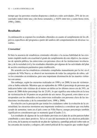 tiempo que las personas estarían dispuestas a dedicar a tales actividades, 25% de los en-
cuestados indicó entre una y dos horas semanales, y 10,8% entre tres y cuatro horas (IIDH,
1998 y 2000).
Resultados
A continuación se exponen los resultados obtenidos en cuanto al cumplimiento de los ob-
jetivos específicos del programa a partir del análisis del comportamiento de diversas va-
riables.
Criminalidad
Si bien la ausencia de estadísticas criminales oficiales o la escasa fiabilidad de las exis-
tentes impidió medir con exactitud el grado de cumplimiento de este objetivo, las encues-
tas de opinión pública, las entrevistas con personas clave de las instituciones involucra-
das y de la sociedad civil y los resultados obtenidos por algunas de las actividades del plan
de acción constituyen parámetros para establecerlo.
De acuerdo con las estadísticas criminales compiladas manualmente por la PNC en el
conjunto de Villa Nueva, se observó un incremento de todas las categorías de robos, sal-
vo los cometidos en residencias, pero una importante disminución de las muertes violen-
tas con armas.
Sin embargo, según las encuestas realizadas en 1998 y en 2000, la tasa de victimiza-
ción se había reducido. Mientras que en septiembre de 1998 el porcentaje de personas que
indicaron haber sido víctimas de al menos un delito en los últimos meses era de 34%, en
marzo de 2000 dicho porcentaje fue de 23,8%, lo que significa una reducción en la tasa
de victimización de 10 puntos en un período de seis meses. En general, estos datos se co-
rresponden con los obtenidos en las entrevistas realizadas con personas clave de las ins-
tituciones involucradas y de la comunidad (IIDH, 1998 y 2000).
En relación con la percepción que tenían los ciudadanos sobre la evolución de la cri-
minalidad, las encuestas mostraron una importante tendencia a considerar que esta había
cesado de aumentar, tanto en el país como en Villa Nueva; aunque porcentajes también
significativos consideraron que se mantenía igual (Cuadro 2.1).
Los resultados de algunas de las actividades previstas en el plan de acción parecen haber
contribuido a estos datos positivos. Tal es el caso del incremento de los efectivos policiales
en la zona, de la puesta en marcha de un plan de vigilancia y patrullaje policial (sobre todo en
las cercanías de escuelas y colegios), del control policial de los negocios que venden ilegal-
52..—..LAURA CHINCHILLA M.
©
Banco
Interamericano
de
Desarrollo.
Todos
los
derechos
reservados.
Visite
nuestro
sitio
Web
para
obtener
más
información:
www.iadb.org/pub
 