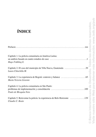 ÍNDICE
Prefacio . . . . . . . . . . . . . . . . . . . . . . . . . . . . . . . . . . . . . . . . . . . . . . . . . . . . . . . . . . . . . .XIII
Capítulo 1. La policía comunitaria en América Latina:
un análisis basado en cuatro estudios de caso . . . . . . . . . . . . . . . . . . . . . . . . . . . . . . . . .1
Hugo Frühling E.
Capítulo 2. El caso del municipio de Villa Nueva, Guatemala . . . . . . . . . . . . . . . . . . .39
Laura Chinchilla M.
Capítulo 3. La experiencia de Bogotá: contexto y balance . . . . . . . . . . . . . . . . . . . . . .65
María Victoria Llorente
Capítulo 4. La policía comunitaria en São Paulo:
problemas de implementación y consolidación . . . . . . . . . . . . . . . . . . . . . . . . . . . . . .109
Paulo de Mesquita Neto
Capítulo 5. Reinventar la policía: la experiencia de Belo Horizonte . . . . . . . . . . . . .139
Claudio C. Beato
©
Banco
Interamericano
de
Desarrollo.
Todos
los
derechos
reservados.
Visite
nuestro
sitio
Web
para
obtener
más
información:
www.iadb.org/pub
 