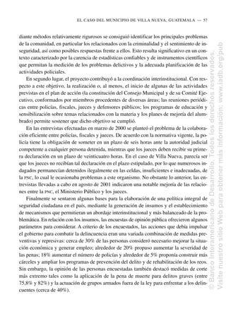 diante métodos relativamente rigurosos se consiguió identificar los principales problemas
de la comunidad, en particular los relacionados con la criminalidad y el sentimiento de in-
seguridad, así como posibles respuestas frente a ellos. Esto resulta significativo en un con-
texto caracterizado por la carencia de estadísticas confiables y de instrumentos científicos
que permitan la medición de los problemas delictivos y la adecuada planificación de las
actividades policiales.
En segundo lugar, el proyecto contribuyó a la coordinación interinstitucional. Con res-
pecto a este objetivo, la realización o, al menos, el inicio de algunas de las actividades
previstas en el plan de acción (la constitución del Consejo Municipal y de su Comité Eje-
cutivo, conformados por miembros procedentes de diversas áreas; las reuniones periódi-
cas entre policías, fiscales, jueces y defensores públicos; los programas de educación y
sensibilización sobre temas relacionados con la materia y los planes de mejoría del alum-
brado) permite sostener que dicho objetivo se cumplió.
En las entrevistas efectuadas en marzo de 2000 se planteó el problema de la colabora-
ción eficiente entre policías, fiscales y jueces. De acuerdo con la normativa vigente, la po-
licía tiene la obligación de someter en un plazo de seis horas ante la autoridad judicial
competente a cualquier persona detenida, mientras que los jueces deben recibir su prime-
ra declaración en un plazo de veinticuatro horas. En el caso de Villa Nueva, parecía ser
que los jueces no recibían tal declaración en el plazo estipulado, por lo que numerosos in-
dagados permanecían detenidos ilegalmente en las celdas, insuficientes e inadecuadas, de
la PNC, lo cual le ocasionaba problemas a este organismo. No obstante lo anterior, las en-
trevistas llevadas a cabo en agosto de 2001 indicaron una notable mejoría de las relacio-
nes entre la PNC, el Ministerio Público y los jueces.
Finalmente se sentaron algunas bases para la elaboración de una política integral de
seguridad ciudadana en el país, mediante la generación de insumos y el establecimiento
de mecanismos que permitieran un abordaje interinstitucional y más balanceado de la pro-
blemática. En relación con los insumos, las encuestas de opinión pública ofrecieron algunos
parámetros para considerar. A criterio de los encuestados, las acciones que debía impulsar
el gobierno para combatir la delincuencia eran una variada combinación de medidas pre-
ventivas y represivas: cerca de 30% de las personas consideró necesario mejorar la situa-
ción económica y generar empleo; alrededor de 20% propuso aumentar la severidad de
las penas; 18% aumentar el número de policías y alrededor de 5% proponía construir más
cárceles y ampliar los programas de prevención del delito y de rehabilitación de los reos.
Sin embargo, la opinión de las personas encuestadas también destacó medidas de corte
más extremo tales como la aplicación de la pena de muerte para delitos graves (entre
75,8% y 82%) y la actuación de grupos armados fuera de la ley para enfrentar a los delin-
cuentes (cerca de 40%).
EL CASO DEL MUNICIPIO DE VILLA NUEVA, GUATEMALA..—..57
©
Banco
Interamericano
de
Desarrollo.
Todos
los
derechos
reservados.
Visite
nuestro
sitio
Web
para
obtener
más
información:
www.iadb.org/pub
 