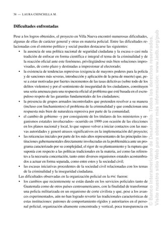 Dificultades enfrentadas
Pese a los logros obtenidos, el proyecto en Villa Nueva encontró numerosas dificultades,
algunas de ellas de carácter general y otras en materia policial. Entre las dificultades re-
lacionadas con el entorno político y social pueden destacarse las siguientes:
• la ausencia de una política nacional de seguridad ciudadana y la escasa o casi nula
tradición de enfocar en forma científica e integral el tema de la criminalidad y de
la reacción oficial ante este fenómeno, privilegiándose más bien soluciones impro-
visadas, de corto plazo y destinadas a impresionar al electorado;
• la existencia de tendencias represivas (exigencia de mayores poderes para la policía
y de sanciones más severas, introducción y aplicación de la pena de muerte) que, pe-
se a estar motivadas por fuertes incrementos de las tasas delictivas (sobre todo de los
delitos violentos) y por el sentimiento de inseguridad de los ciudadanos, constituyen
una seria amenaza para una respuesta oficial al problema que esté basada en el escru-
puloso respeto de las garantías fundamentales de los ciudadanos;
• la presencia de grupos armados incontrolados que pretenden resolver a su manera
(incluso con linchamientos) el problema de la criminalidad y que condicionan una
respuesta más bien de naturaleza represiva por parte de la comunidad;
• el cambio de gobierno –y por consiguiente de los titulares de los ministerios y or-
ganismos estatales involucrados– ocurrido en 1999 con ocasión de las elecciones
en los planos nacional y local, lo que supuso volver a iniciar contactos con las nue-
vas autoridades y generó atrasos significativos en la implementación del proyecto;
• las reticencias iniciales por parte de los más altos representantes de las principales ins-
tituciones gubernamentales directamente involucradas en la problemática ante un pro-
grama caracterizado por su complejidad, el rigor de su planteamiento y la ruptura que
suponía con respecto a las políticas tradicionales en la materia, así como las referen-
tes a la necesaria concertación, tanto entre diversos organismos estatales acostumbra-
dos a actuar en forma separada, como entre estos y la sociedad civil;
• las escasas iniciativas procedentes de la sociedad civil relacionadas con los temas
de la criminalidad y la inseguridad ciudadana.
Las dificultades observadas en la organización policial en la PNC fueron:
• los cambios que recientemente se están dando en los servicios policiales tanto de
Guatemala como de otros países centroamericanos, con la finalidad de transformar
una policía militarizada en un organismo de corte civilista y que, pese a los avan-
ces experimentados, aún no han logrado revertir las tradicionales características de
estas instituciones: patrones de comportamiento rígidos y autoritarios en el perso-
nal policial, organización altamente concentrada y vertical, poca transparencia en
58..—..LAURA CHINCHILLA M.
©
Banco
Interamericano
de
Desarrollo.
Todos
los
derechos
reservados.
Visite
nuestro
sitio
Web
para
obtener
más
información:
www.iadb.org/pub
 