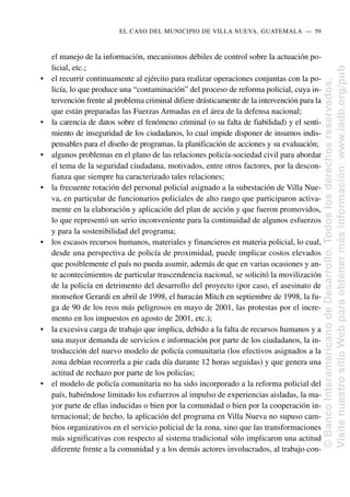 el manejo de la información, mecanismos débiles de control sobre la actuación po-
licial, etc.;
• el recurrir continuamente al ejército para realizar operaciones conjuntas con la po-
licía, lo que produce una “contaminación” del proceso de reforma policial, cuya in-
tervención frente al problema criminal difiere drásticamente de la intervención para la
que están preparadas las Fuerzas Armadas en el área de la defensa nacional;
• la carencia de datos sobre el fenómeno criminal (o su falta de fiabilidad) y el senti-
miento de inseguridad de los ciudadanos, lo cual impide disponer de insumos indis-
pensables para el diseño de programas, la planificación de acciones y su evaluación;
• algunos problemas en el plano de las relaciones policía-sociedad civil para abordar
el tema de la seguridad ciudadana, motivados, entre otros factores, por la descon-
fianza que siempre ha caracterizado tales relaciones;
• la frecuente rotación del personal policial asignado a la subestación de Villa Nue-
va, en particular de funcionarios policiales de alto rango que participaron activa-
mente en la elaboración y aplicación del plan de acción y que fueron promovidos,
lo que representó un serio inconveniente para la continuidad de algunos esfuerzos
y para la sostenibilidad del programa;
• los escasos recursos humanos, materiales y financieros en materia policial, lo cual,
desde una perspectiva de policía de proximidad, puede implicar costos elevados
que posiblemente el país no pueda asumir, además de que en varias ocasiones y an-
te acontecimientos de particular trascendencia nacional, se solicitó la movilización
de la policía en detrimento del desarrollo del proyecto (por caso, el asesinato de
monseñor Gerardi en abril de 1998, el huracán Mitch en septiembre de 1998, la fu-
ga de 90 de los reos más peligrosos en mayo de 2001, las protestas por el incre-
mento en los impuestos en agosto de 2001, etc.);
• la excesiva carga de trabajo que implica, debido a la falta de recursos humanos y a
una mayor demanda de servicios e información por parte de los ciudadanos, la in-
troducción del nuevo modelo de policía comunitaria (los efectivos asignados a la
zona debían recorrerla a pie cada día durante 12 horas seguidas) y que genera una
actitud de rechazo por parte de los policías;
• el modelo de policía comunitaria no ha sido incorporado a la reforma policial del
país, habiéndose limitado los esfuerzos al impulso de experiencias aisladas, la ma-
yor parte de ellas inducidas o bien por la comunidad o bien por la cooperación in-
ternacional; de hecho, la aplicación del programa en Villa Nueva no supuso cam-
bios organizativos en el servicio policial de la zona, sino que las transformaciones
más significativas con respecto al sistema tradicional sólo implicaron una actitud
diferente frente a la comunidad y a los demás actores involucrados, al trabajo con-
EL CASO DEL MUNICIPIO DE VILLA NUEVA, GUATEMALA..—..59
©
Banco
Interamericano
de
Desarrollo.
Todos
los
derechos
reservados.
Visite
nuestro
sitio
Web
para
obtener
más
información:
www.iadb.org/pub
 