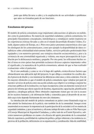 junto que debía llevarse a cabo y a la ampliación de sus actividades a problemas
que antes no formaban parte de sus funciones.
Enseñanzas del proceso
El modelo de policía comunitaria exige importantes adecuaciones al aplicarse en realida-
des como la guatemalteca. En materia de seguridad ciudadana y policía comunitaria, los
principales lineamientos conceptuales, metodológicos y estratégicos suelen inspirarse en
las experiencias exitosas llevadas a cabo en el mundo desarrollado (Estados Unidos, Ca-
nadá, algunos países de Europa, etc.). Pero estos países presentan características clave que
los distinguen de los centroamericanos, como por ejemplo la disponibilidad de datos es-
tadísticos sobre criminalidad relativamente fiables, servicios policiales profesionales bien
equipados y con numeroso personal, una ventajosa situación socioeconómica y, pese a la
existencia de una criminalidad organizada y violenta, una mayor preocupación de la po-
blación por la delincuencia mediana y pequeña. Por otra parte, las reflexiones hechas so-
bre el tema en estos países han permitido esclarecer diversos aspectos importantes sobre
el significado y la naturaleza de la policía comunitaria, además de que se han realizado
evaluaciones sobre el particular.
En el caso analizado, y como se vio a lo largo del capítulo, existen diversos factores que
obstaculizaron una aplicación ágil del proyecto, lo que obliga a considerar los escollos des-
de el proceso de diseño y a no minimizar las diferencias entre unos y otros contextos. Uno de
los mayores obstáculos es que el modelo de policía comunitaria sigue viéndose por parte de
nuestros servicios de policía como una acción aislada cuyo objetivo se restringe a mejorar las
relaciones públicas de la institución y no logra incorporarse como un elemento esencial en el
proceso de reforma que afecte aspectos de doctrina, organización, capacitación, planificación
operativa y despliegue policial. Otros obstáculos importantes tienen que ver con la escasez
de los recursos humanos y de información fiable y sistemática para el desarrollo de un mo-
delo cuyo éxito depende fuertemente de estos dos elementos.
La introducción del modelo de policía comunitaria en países como Guatemala exige no
sólo admitir las limitaciones de la policía, sino también las de la comunidad. Aunque existe
unanimidad en reconocer la importancia de la participación de la sociedad civil en materia de
seguridad ciudadana, y pese al meritorio y eficiente trabajo llevado a cabo en Villa Nueva por
el Consejo Municipal de Seguridad Ciudadana, y sobre todo de su Comité Ejecutivo, sub-
sisten numerosos problemas en cuanto a la eficacia del aporte procedente de la comunidad:
falta de experiencia, posibilidad de explotación política, peligro inherente a las tendencias re-
presivas de la población, deficiencias en su organización y coordinación, falta de estabilidad,
60..—..LAURA CHINCHILLA M.
©
Banco
Interamericano
de
Desarrollo.
Todos
los
derechos
reservados.
Visite
nuestro
sitio
Web
para
obtener
más
información:
www.iadb.org/pub
 