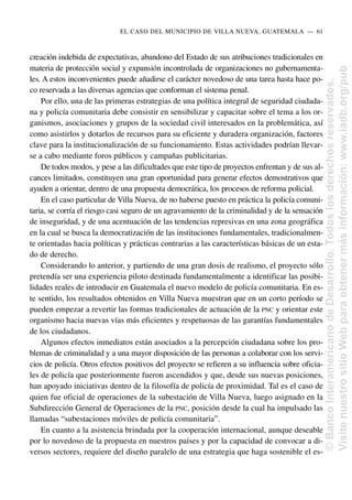 creación indebida de expectativas, abandono del Estado de sus atribuciones tradicionales en
materia de protección social y expansión incontrolada de organizaciones no gubernamenta-
les. A estos inconvenientes puede añadirse el carácter novedoso de una tarea hasta hace po-
co reservada a las diversas agencias que conforman el sistema penal.
Por ello, una de las primeras estrategias de una política integral de seguridad ciudada-
na y policía comunitaria debe consistir en sensibilizar y capacitar sobre el tema a los or-
ganismos, asociaciones y grupos de la sociedad civil interesados en la problemática, así
como asistirlos y dotarlos de recursos para su eficiente y duradera organización, factores
clave para la institucionalización de su funcionamiento. Estas actividades podrían llevar-
se a cabo mediante foros públicos y campañas publicitarias.
De todos modos, y pese a las dificultades que este tipo de proyectos enfrentan y de sus al-
cances limitados, constituyen una gran oportunidad para generar efectos demostrativos que
ayuden a orientar, dentro de una propuesta democrática, los procesos de reforma policial.
En el caso particular de Villa Nueva, de no haberse puesto en práctica la policía comuni-
taria, se corría el riesgo casi seguro de un agravamiento de la criminalidad y de la sensación
de inseguridad, y de una acentuación de las tendencias represivas en una zona geográfica
en la cual se busca la democratización de las instituciones fundamentales, tradicionalmen-
te orientadas hacia políticas y prácticas contrarias a las características básicas de un esta-
do de derecho.
Considerando lo anterior, y partiendo de una gran dosis de realismo, el proyecto sólo
pretendía ser una experiencia piloto destinada fundamentalmente a identificar las posibi-
lidades reales de introducir en Guatemala el nuevo modelo de policía comunitaria. En es-
te sentido, los resultados obtenidos en Villa Nueva muestran que en un corto período se
pueden empezar a revertir las formas tradicionales de actuación de la PNC y orientar este
organismo hacia nuevas vías más eficientes y respetuosas de las garantías fundamentales
de los ciudadanos.
Algunos efectos inmediatos están asociados a la percepción ciudadana sobre los pro-
blemas de criminalidad y a una mayor disposición de las personas a colaborar con los servi-
cios de policía. Otros efectos positivos del proyecto se refieren a su influencia sobre oficia-
les de policía que posteriormente fueron ascendidos y que, desde sus nuevas posiciones,
han apoyado iniciativas dentro de la filosofía de policía de proximidad. Tal es el caso de
quien fue oficial de operaciones de la subestación de Villa Nueva, luego asignado en la
Subdirección General de Operaciones de la PNC, posición desde la cual ha impulsado las
llamadas “subestaciones móviles de policía comunitaria”.
En cuanto a la asistencia brindada por la cooperación internacional, aunque deseable
por lo novedoso de la propuesta en nuestros países y por la capacidad de convocar a di-
versos sectores, requiere del diseño paralelo de una estrategia que haga sostenible el es-
EL CASO DEL MUNICIPIO DE VILLA NUEVA, GUATEMALA..—..61
©
Banco
Interamericano
de
Desarrollo.
Todos
los
derechos
reservados.
Visite
nuestro
sitio
Web
para
obtener
más
información:
www.iadb.org/pub
 