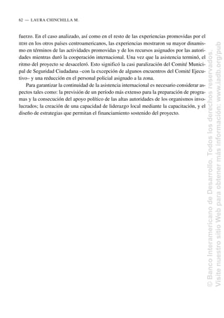 fuerzo. En el caso analizado, así como en el resto de las experiencias promovidas por el
IIDH en los otros países centroamericanos, las experiencias mostraron su mayor dinamis-
mo en términos de las actividades promovidas y de los recursos asignados por las autori-
dades mientras duró la cooperación internacional. Una vez que la asistencia terminó, el
ritmo del proyecto se desaceleró. Esto significó la casi paralización del Comité Munici-
pal de Seguridad Ciudadana –con la excepción de algunos encuentros del Comité Ejecu-
tivo– y una reducción en el personal policial asignado a la zona.
Para garantizar la continuidad de la asistencia internacional es necesario considerar as-
pectos tales como: la previsión de un período más extenso para la preparación de progra-
mas y la consecución del apoyo político de las altas autoridades de los organismos invo-
lucrados; la creación de una capacidad de liderazgo local mediante la capacitación, y el
diseño de estrategias que permitan el financiamiento sostenido del proyecto.
62..—..LAURA CHINCHILLA M.
©
Banco
Interamericano
de
Desarrollo.
Todos
los
derechos
reservados.
Visite
nuestro
sitio
Web
para
obtener
más
información:
www.iadb.org/pub
 