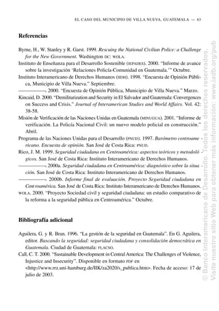 Referencias
Byrne, H., W. Stanley y R. Garst. 1999. Rescuing the National Civilian Police: a Challenge
for the New Government. Washington DC: WOLA.
Instituto de Enseñanza para el Desarrollo Sostenible (IEPADES). 2000. “Informe de avance
sobre la investigación ‘Relaciones Policía-Comunidad en Guatemala.’” Octubre.
Instituto Interamericano de Derechos Humanos (IIDH). 1998. “Encuesta de Opinión Públi-
ca, Municipio de Villa Nueva.” Septiembre.
—
—
—
—
—
—
—
. 2000. “Encuesta de Opinión Pública, Municipio de Villa Nueva.” Marzo.
Kincaid, D. 2000. “Demilitarization and Security in El Salvador and Guatemala: Convergences
on Success and Crisis.” Journal of Interamerican Studies and World Affairs. Vol. 42:
38-58.
Misión de Verificación de las Naciones Unidas en Guatemala (MINUGUA). 2001. “Informe de
verificación. La Policía Nacional Civil: un nuevo modelo policial en construcción.”
Abril.
Programa de las Naciones Unidas para el Desarrollo (PNUD). 1997. Barómetro centroame -
ricano. Encuesta de opinión. San José de Costa Rica: PNUD.
Rico, J. M. 1999. Seguridad ciudadana en Centroamérica: aspectos teóricos y metodoló -
gicos. San José de Costa Rica: Instituto Interamericano de Derechos Humanos.
—
—
—
—
—
—
—
. 2000a. Seguridad ciudadana en Centroamérica: diagnóstico sobre la situa -
ción. San José de Costa Rica: Instituto Interamericano de Derechos Humanos.
—
—
—
—
—
—
—
. 2000b. Informe final de evaluación. Proyecto Seguridad ciudadana en
Centroamérica. San José de Costa Rica: Instituto Interamericano de Derechos Humanos.
WOLA. 2000. “Proyecto Sociedad civil y seguridad ciudadana: un estudio comparativo de
la reforma a la seguridad pública en Centroamérica.” Octubre.
Bibliografía adicional
Aguilera, G. y R. Bran. 1996. “La gestión de la seguridad en Guatemala”. En G. Aguilera,
editor. Buscando la seguridad: seguridad ciudadana y consolidación democrática en
Guatemala. Ciudad de Guatemala: FLACSO.
Call, C. T. 2000. “Sustainable Development in CentralAmerica: The Challenges of Violence,
Injustice and Insecurity”. Disponible en formato PDF en
<http://www.rrz.uni-hamburg.de/IIK/za2020/s_publica.htm>. Fecha de acceso: 17 de
julio de 2003.
EL CASO DEL MUNICIPIO DE VILLA NUEVA, GUATEMALA..—..63
©
Banco
Interamericano
de
Desarrollo.
Todos
los
derechos
reservados.
Visite
nuestro
sitio
Web
para
obtener
más
información:
www.iadb.org/pub
 