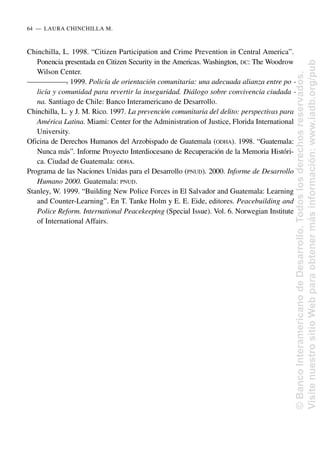 Chinchilla, L. 1998. “Citizen Participation and Crime Prevention in Central America”.
Ponencia presentada en Citizen Security in the Americas. Washington, DC: The Woodrow
Wilson Center.
—
—
—
—
—
—
—
. 1999. Policía de orientación comunitaria: una adecuada alianza entre po -
licía y comunidad para revertir la inseguridad. Diálogo sobre convivencia ciudada -
na. Santiago de Chile: Banco Interamericano de Desarrollo.
Chinchilla, L. y J. M. Rico. 1997. La prevención comunitaria del delito: perspectivas para
América Latina. Miami: Center for the Administration of Justice, Florida International
University.
Oficina de Derechos Humanos del Arzobispado de Guatemala (ODHA). 1998. “Guatemala:
Nunca más”. Informe Proyecto Interdiocesano de Recuperación de la Memoria Históri-
ca. Ciudad de Guatemala: ODHA.
Programa de las Naciones Unidas para el Desarrollo (PNUD). 2000. Informe de Desarrollo
Humano 2000. Guatemala: PNUD.
Stanley, W. 1999. “Building New Police Forces in El Salvador and Guatemala: Learning
and Counter-Learning”. En T. Tanke Holm y E. E. Eide, editores. Peacebuilding and
Police Reform. International Peacekeeping (Special Issue). Vol. 6. Norwegian Institute
of International Affairs.
64..—..LAURA CHINCHILLA M.
©
Banco
Interamericano
de
Desarrollo.
Todos
los
derechos
reservados.
Visite
nuestro
sitio
Web
para
obtener
más
información:
www.iadb.org/pub
 