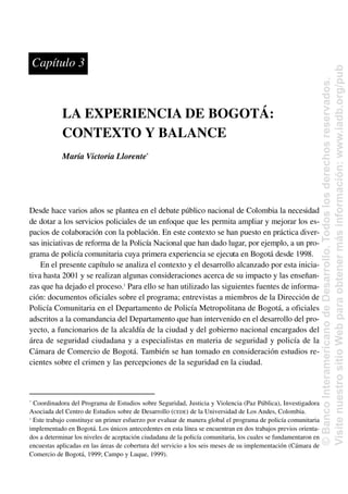LA EXPERIENCIA DE BOGOTÁ:
CONTEXTO Y BALANCE
María Victoria Llorente*
Desde hace varios años se plantea en el debate público nacional de Colombia la necesidad
de dotar a los servicios policiales de un enfoque que les permita ampliar y mejorar los es-
pacios de colaboración con la población. En este contexto se han puesto en práctica diver-
sas iniciativas de reforma de la Policía Nacional que han dado lugar, por ejemplo, a un pro-
grama de policía comunitaria cuya primera experiencia se ejecuta en Bogotá desde 1998.
En el presente capítulo se analiza el contexto y el desarrollo alcanzado por esta inicia-
tiva hasta 2001 y se realizan algunas consideraciones acerca de su impacto y las enseñan-
zas que ha dejado el proceso.1
Para ello se han utilizado las siguientes fuentes de informa-
ción: documentos oficiales sobre el programa; entrevistas a miembros de la Dirección de
Policía Comunitaria en el Departamento de Policía Metropolitana de Bogotá, a oficiales
adscritos a la comandancia del Departamento que han intervenido en el desarrollo del pro-
yecto, a funcionarios de la alcaldía de la ciudad y del gobierno nacional encargados del
área de seguridad ciudadana y a especialistas en materia de seguridad y policía de la
Cámara de Comercio de Bogotá. También se han tomado en consideración estudios re-
cientes sobre el crimen y las percepciones de la seguridad en la ciudad.
*
Coordinadora del Programa de Estudios sobre Seguridad, Justicia y Violencia (Paz Pública), Investigadora
Asociada del Centro de Estudios sobre de Desarrollo (CEDE) de la Universidad de Los Andes, Colombia.
1
Este trabajo constituye un primer esfuerzo por evaluar de manera global el programa de policía comunitaria
implementado en Bogotá. Los únicos antecedentes en esta línea se encuentran en dos trabajos previos orienta-
dos a determinar los niveles de aceptación ciudadana de la policía comunitaria, los cuales se fundamentaron en
encuestas aplicadas en las áreas de cobertura del servicio a los seis meses de su implementación (Cámara de
Comercio de Bogotá, 1999; Campo y Luque, 1999).
Capítulo 3
©
Banco
Interamericano
de
Desarrollo.
Todos
los
derechos
reservados.
Visite
nuestro
sitio
Web
para
obtener
más
información:
www.iadb.org/pub
 