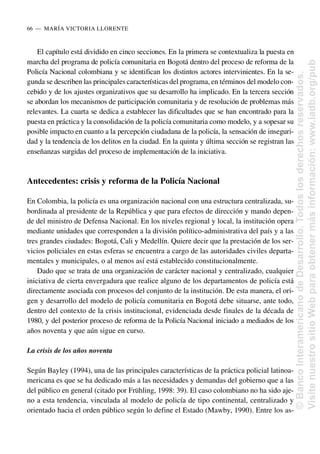 El capítulo está dividido en cinco secciones. En la primera se contextualiza la puesta en
marcha del programa de policía comunitaria en Bogotá dentro del proceso de reforma de la
Policía Nacional colombiana y se identifican los distintos actores intervinientes. En la se-
gunda se describen las principales características del programa, en términos del modelo con-
cebido y de los ajustes organizativos que su desarrollo ha implicado. En la tercera sección
se abordan los mecanismos de participación comunitaria y de resolución de problemas más
relevantes. La cuarta se dedica a establecer las dificultades que se han encontrado para la
puesta en práctica y la consolidación de la policía comunitaria como modelo, y a sopesar su
posible impacto en cuanto a la percepción ciudadana de la policía, la sensación de inseguri-
dad y la tendencia de los delitos en la ciudad. En la quinta y última sección se registran las
enseñanzas surgidas del proceso de implementación de la iniciativa.
Antecedentes: crisis y reforma de la Policía Nacional
En Colombia, la policía es una organización nacional con una estructura centralizada, su-
bordinada al presidente de la República y que para efectos de dirección y mando depen-
de del ministro de Defensa Nacional. En los niveles regional y local, la institución opera
mediante unidades que corresponden a la división político-administrativa del país y a las
tres grandes ciudades: Bogotá, Cali y Medellín. Quiere decir que la prestación de los ser-
vicios policiales en estas esferas se encuentra a cargo de las autoridades civiles departa-
mentales y municipales, o al menos así está establecido constitucionalmente.
Dado que se trata de una organización de carácter nacional y centralizado, cualquier
iniciativa de cierta envergadura que realice alguno de los departamentos de policía está
directamente asociada con procesos del conjunto de la institución. De esta manera, el ori-
gen y desarrollo del modelo de policía comunitaria en Bogotá debe situarse, ante todo,
dentro del contexto de la crisis institucional, evidenciada desde finales de la década de
1980, y del posterior proceso de reforma de la Policía Nacional iniciado a mediados de los
años noventa y que aún sigue en curso.
La crisis de los años noventa
Según Bayley (1994), una de las principales características de la práctica policial latinoa-
mericana es que se ha dedicado más a las necesidades y demandas del gobierno que a las
del público en general (citado por Frühling, 1998: 39). El caso colombiano no ha sido aje-
no a esta tendencia, vinculada al modelo de policía de tipo continental, centralizado y
orientado hacia el orden público según lo define el Estado (Mawby, 1990). Entre los as-
66..—..MARÍA VICTORIA LLORENTE
©
Banco
Interamericano
de
Desarrollo.
Todos
los
derechos
reservados.
Visite
nuestro
sitio
Web
para
obtener
más
información:
www.iadb.org/pub
 
