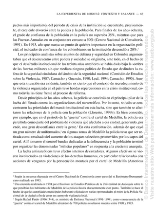pectos más importantes del período de crisis de la institución se encontraba, precisamen-
te, el creciente divorcio entre la policía y la población. Para finales de los años ochenta,
el grado de confianza de la población en la policía no superaba 35%, mientras que para
las Fuerzas Armadas en su conjunto era cercano a 50% (Centro Nacional de Consultoría,
1991). En 1993, año que marca un punto de quiebre importante en la organización poli-
cial, el indicador de confianza de los colombianos en la institución descendió a 20%.2
Los principales analistas sobre asuntos de defensa y seguridad en Colombia argumen-
taban que el desencuentro entre policía y sociedad se originaba, ante todo, en el hecho de
que el desarrollo institucional de los treinta años anteriores se había dado bajo la sombra
de las fuerzas militares sin que mediara ninguna política de Estado que deslindara la es-
fera de la seguridad ciudadana del ámbito de la seguridad nacional (Comisión de Estudios
sobre la Violencia, 1987; Camacho y Guzmán, 1990; Leal, 1994; Camacho, 1995). Aun-
que esta situación era evidente, también es cierto que el contexto de recrudecimiento de
la violencia organizada en el país tuvo hondas repercusiones en la crisis institucional, co-
mo todavía las tiene frente al proceso de reforma.
Desde principios de los años ochenta, la policía se convirtió en el principal pilar de la
lucha del Estado contra las organizaciones del narcotráfico. Por lo tanto, no sólo se con-
centraron las prioridades del mando institucional en esta lucha, sino que también se afec-
taron las relaciones de la policía con la población (Llorente, 1999b). Es bien conocido,
por ejemplo, que en el período de la “guerra” contra el cartel de Medellín, la policía era
percibida como parte del problema de violencia que afectaba a esa ciudad, generando, por
ende, una gran desconfianza entre la gente.3
En esta confrontación, además de que cayó
un gran número de uniformados,4
en algunas zonas de Medellín la policía tuvo que ser re-
tirada como resultado del aumento de los ataques selectivos promovidos por los capos del
cartel. Allí tomaron el control bandas dedicadas a la delincuencia y la población terminó
por organizar las denominadas “milicias populares” en respuesta a la creciente anarquía.
La lucha antinarcóticos tuvo efectos internos devastadores. Algunos efectivos se vie-
ron involucrados en violaciones de los derechos humanos, en particular relacionadas con
acciones de venganza por la persecución montada por el cartel de Medellín (Americas
LA EXPERIENCIA DE BOGOTÁ: CONTEXTO Y BALANCE..—..67
2
Según la encuesta efectuada por el Centro Nacional de Consultoría como parte del III Barómetro Iberoameri-
cano realizado en 1993.
3
Una encuesta realizada en 1994 por el Instituto de Estudios Políticos de la Universidad de Antioquia sobre lo
que percibían los habitantes de Medellín de la policía ilustra elocuentemente este punto. También lo hace el
hecho de que las autoridades municipales hubiesen solicitado en varias oportunidades el retiro de la Policía Na-
cional de la ciudad a fin de crear un cuerpo de vigilancia local.
4
Según Rafael Pardo (1996: 344), ex ministro de Defensa Nacional (1991-1994), como consecuencia de la
“guerra” contra el cartel de Medellín alrededor de 700 policías resultaron muertos entre 1990 y 1993.
©
Banco
Interamericano
de
Desarrollo.
Todos
los
derechos
reservados.
Visite
nuestro
sitio
Web
para
obtener
más
información:
www.iadb.org/pub
 