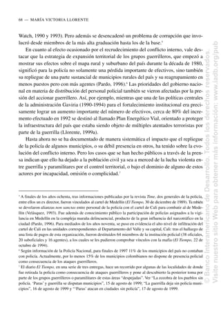 Watch, 1990 y 1993). Pero además se desencadenó un problema de corrupción que invo-
lucró desde miembros de la más alta graduación hasta los de la base.5
En cuanto al efecto ocasionado por el recrudecimiento del conflicto interno, vale des-
tacar que la estrategia de expansión territorial de los grupos guerrilleros, que empezó a
mostrar sus efectos sobre el mapa rural y suburbano del país durante la década de 1980,
significó para la policía no solamente una pérdida importante de efectivos, sino también
su repliegue de una parte sustancial de municipios rurales del país y su reagrupamiento en
menos puestos pero con más agentes (Pardo, 1996).6
Las prioridades del gobierno nacio-
nal en materia de distribución del personal policial también se vieron afectadas por la pre-
sión del accionar guerrillero. Así, por ejemplo, mientras que una de las políticas centrales
de la administración Gaviria (1990-1994) para el fortalecimiento institucional era preci-
samente lograr un aumento importante del número de efectivos, cerca de 80% del incre-
mento efectuado en 1992 se destinó al llamado Plan Energético Vial, orientado a proteger
la infraestructura del país que estaba siendo objeto de múltiples atentados terroristas por
parte de la guerrilla (Llorente, 1999a).
Hasta ahora no se ha documentado de manera sistemática el impacto que el repliegue
de la policía de algunos municipios, o su débil presencia en otros, ha tenido sobre la evo-
lución del conflicto interno. Pero los casos que se han hecho públicos a través de la pren-
sa indican que ello ha dejado a la población civil ya sea a merced de la lucha violenta en-
tre guerrilla y paramilitares por el control territorial, o bajo el dominio de alguno de estos
actores por incapacidad, omisión o complicidad.7
68..—..MARÍA VICTORIA LLORENTE
5
A finales de los años ochenta, tras informaciones publicadas por la revista Time, dos generales de la policía,
entre ellos un ex director, fueron vinculados al cartel de Medellín (El Tiempo, 30 de diciembre de 1989). Ta mbién
se develaron alianzas non sanctas entre personal de la policía con el cartel de Cali para combatir al de Mede-
llín (Velásquez, 1993). Fue además de conocimiento público la participación de policías asignados a la vigi-
lancia en Medellín en la compleja maraña delincuencial, producto de la gran influencia del narcotráfico en la
ciudad (Pardo, 1996). Para mediados de los años noventa, se puso en evidencia el alto nivel de infiltración del
cartel de Cali en las unidades correspondientes al Departamento del Valle y su capital, Cali: tras el hallazgo de
una lista de pagos de esta organización, fueron destituidos 64 miembros de la institución policial (38 oficiales,
20 suboficiales y 16 agentes), a los cuales se les pudieron comprobar vínculos con la mafia (El Tiempo, 22 de
octubre de 1994).
6
Según información de la Policía Nacional, para finales de 1997 11% de los municipios del país no contaban
con policía. Actualmente, por lo menos 15% de los municipios colombianos no dispone de presencia policial
como consecuencia de los ataques guerrilleros.
7
El diario El Tiempo, en una serie de tres entregas, hace un recorrido por algunas de las localidades de donde
fue retirada la policía como consecuencia de ataques guerrilleros y pone al descubierto la posterior toma por
parte de los grupos guerrilleros o paramilitares de estas áreas “despejadas”. Ver “La zozobra de los pueblos sin
policía. ‘Paras’ y guerrilla se disputan municipios”, 15 de agosto de 1999; “La guerrilla deja sin policía muni-
cipios”, 16 de agosto de 1999 y “‘Paras’ atacan en ciudades sin policía”, 17 de agosto de 1999.
©
Banco
Interamericano
de
Desarrollo.
Todos
los
derechos
reservados.
Visite
nuestro
sitio
Web
para
obtener
más
información:
www.iadb.org/pub
 