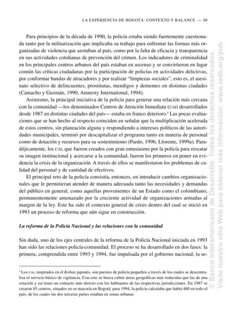 Para principios de la década de 1990, la policía estaba siendo fuertemente cuestiona-
da tanto por la militarización que implicaba su trabajo para enfrentar las formas más or-
ganizadas de violencia que azotaban al país, como por la falta de eficacia y transparencia
en sus actividades cotidianas de prevención del crimen. Los indicadores de criminalidad
en los principales centros urbanos del país estaban en ascenso y se convirtieron en lugar
común las críticas ciudadanas por la participación de policías en actividades delictivas,
por conformar bandas de atracadores y por realizar “limpiezas sociales”, esto es, el asesi-
nato selectivo de delincuentes, prostitutas, mendigos y dementes en distintas ciudades
(Camacho y Guzmán, 1990; Amnesty International, 1994).
Asimismo, la principal iniciativa de la policía para generar una relación más cercana
con la comunidad —los denominados Centros de Atención Inmediata (CAI) desarrollados
desde 1987 en distintas ciudades del país— estaba en franco deterioro.8
Las pocas evalua-
ciones que se han hecho al respecto coinciden en señalar que la multiplicación acelerada
de estos centros, sin planeación alguna y respondiendo a intereses políticos de las autori-
dades municipales, terminó por descapitalizar el programa tanto en materia de personal
como de dotación y recursos para su sostenimiento (Pardo, 1996; Llorente, 1999a). Para-
dójicamente, los CAI, que fueron creados con gran entusiasmo por la policía para rescatar
su imagen institucional y acercarse a la comunidad, fueron los primeros en poner en evi-
dencia la crisis de la organización. A través de ellos se manifestaron los problemas de ca-
lidad del personal y de cantidad de efectivos.
El principal reto de la policía consistía, entonces, en introducir cambios organizacio-
nales que le permitieran atender de manera adecuada tanto las necesidades y demandas
del público en general, como aquellas provenientes de un Estado como el colombiano,
permanentemente amenazado por la creciente actividad de organizaciones armadas al
margen de la ley. Este ha sido el contexto general de crisis dentro del cual se inició en
1993 un proceso de reforma que aún sigue en construcción.
La reforma de la Policía Nacional y las relaciones con la comunidad
Sin duda, uno de los ejes centrales de la reforma de la Policía Nacional iniciada en 1993
han sido las relaciones policía-comunidad. El proceso se ha desarrollado en dos fases: la
primera, comprendida entre 1993 y 1994, fue impulsada por el gobierno nacional; la se-
LA EXPERIENCIA DE BOGOTÁ: CONTEXTO Y BALANCE..—..69
8
Los CAI, inspirados en el Koban japonés, son puestos de policía pequeños a través de los cuales se descentra-
liza el servicio básico de vigilancia. Con esto se busca cubrir áreas geográficas más reducidas que las de una
estación y así tener un contacto más directo con los habitantes de las respectivas jurisdicciones. En 1987 se
crearon 85 centros, situados en su mayoría en Bogotá; para 1994, la policía calculaba que había 480 en todo el
país, de los cuales las dos terceras partes estaban en zonas urbanas.
©
Banco
Interamericano
de
Desarrollo.
Todos
los
derechos
reservados.
Visite
nuestro
sitio
Web
para
obtener
más
información:
www.iadb.org/pub
 