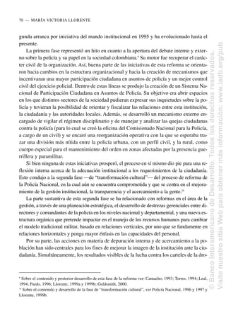 gunda arranca por iniciativa del mando institucional en 1995 y ha evolucionado hasta el
presente.
La primera fase representó un hito en cuanto a la apertura del debate interno y exter-
no sobre la policía y su papel en la sociedad colombiana.9
Su motor fue recuperar el carác-
ter civil de la organización. Así, buena parte de las iniciativas de esta reforma se orienta-
ron hacia cambios en la estructura organizacional y hacia la creación de mecanismos que
incentivaran una mayor participación ciudadana en asuntos de policía y un mejor control
civil del ejercicio policial. Dentro de estas líneas se produjo la creación de un Sistema Na-
cional de Participación Ciudadana en Asuntos de Policía. Su objetivo era abrir espacios
en los que distintos sectores de la sociedad pudieran expresar sus inquietudes sobre la po-
licía y tuvieran la posibilidad de orientar y fiscalizar las relaciones entre esta institución,
la ciudadanía y las autoridades locales. Además, se desarrolló un mecanismo externo en-
cargado de vigilar el régimen disciplinario y de manejar y analizar las quejas ciudadanas
contra la policía (para lo cual se creó la oficina del Comisionado Nacional para la Policía,
a cargo de un civil) y se encaró una reorganización operativa con la que se esperaba tra-
zar una división más nítida entre la policía urbana, con un perfil civil, y la rural, como
cuerpo especial para el mantenimiento del orden en zonas afectadas por la presencia gue-
rrillera y paramilitar.
Si bien ninguna de estas iniciativas prosperó, el proceso en sí mismo dio pie para una re-
flexión interna acerca de la adecuación institucional a los requerimientos de la ciudadanía.
Esto condujo a la segunda fase —de “transformación cultural”— del proceso de reforma de
la Policía Nacional, en la cual aún se encuentra comprometida y que se centra en el mejora-
miento de la gestión institucional, la transparencia y el acercamiento a la gente.10
La parte sustantiva de esta segunda fase se ha relacionado con reformas en el área de la
gestión, a través de una planeación estratégica, el desarrollo de destrezas gerenciales entre di-
rectores y comandantes de la policía en los niveles nacional y departamental, y una nueva es-
tructura orgánica que pretende impactar en el manejo de los recursos humanos para cambiar
el modelo tradicional militar, basado en relaciones verticales, por uno que se fundamente en
relaciones horizontales y ponga mayor énfasis en las capacidades del personal.
Por su parte, las acciones en materia de depuración interna y de acercamiento a la po-
blación han sido centrales para los fines de mejorar la imagen de la institución ante la ciu-
dadanía. Simultáneamente, los resultados visibles de la lucha contra los carteles de la dro-
70..—..MARÍA VICTORIA LLORENTE
9
Sobre el contenido y posterior desarrollo de esta fase de la reforma ver: Camacho, 1993; Torres, 1994; Leal,
1994; Pardo, 1996; Llorente, 1999a y 1999b; Goldsmith, 2000.
10
Sobre el contenido y desarrollo de la fase de “transformación cultural”, ver Policía Nacional, 1996 y 1997 y
Llorente, 1999b.
©
Banco
Interamericano
de
Desarrollo.
Todos
los
derechos
reservados.
Visite
nuestro
sitio
Web
para
obtener
más
información:
www.iadb.org/pub
 