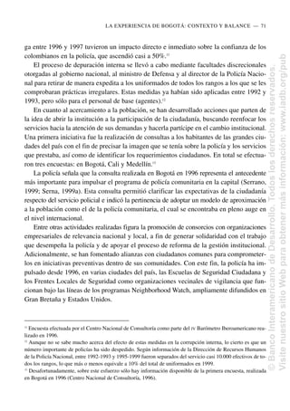 ga entre 1996 y 1997 tuvieron un impacto directo e inmediato sobre la confianza de los
colombianos en la policía, que ascendió casi a 50%.11
El proceso de depuración interna se llevó a cabo mediante facultades discrecionales
otorgadas al gobierno nacional, al ministro de Defensa y al director de la Policía Nacio-
nal para retirar de manera expedita a los uniformados de todos los rangos a los que se les
comprobaran prácticas irregulares. Estas medidas ya habían sido aplicadas entre 1992 y
1993, pero sólo para el personal de base (agentes).12
En cuanto al acercamiento a la población, se han desarrollado acciones que parten de
la idea de abrir la institución a la participación de la ciudadanía, buscando reenfocar los
servicios hacia la atención de sus demandas y hacerla partícipe en el cambio institucional.
Una primera iniciativa fue la realización de consultas a los habitantes de las grandes ciu-
dades del país con el fin de precisar la imagen que se tenía sobre la policía y los servicios
que prestaba, así como de identificar los requerimientos ciudadanos. En total se efectua-
ron tres encuestas: en Bogotá, Cali y Medellín.13
La policía señala que la consulta realizada en Bogotá en 1996 representa el antecedente
más importante para impulsar el programa de policía comunitaria en la capital (Serrano,
1999; Serna, 1999a). Esta consulta permitió clarificar las expectativas de la ciudadanía
respecto del servicio policial e indicó la pertinencia de adoptar un modelo de aproximación
a la población como el de la policía comunitaria, el cual se encontraba en pleno auge en
el nivel internacional.
Entre otras actividades realizadas figura la promoción de consorcios con organizaciones
empresariales de relevancia nacional y local, a fin de generar solidaridad con el trabajo
que desempeña la policía y de apoyar el proceso de reforma de la gestión institucional.
Adicionalmente, se han fomentado alianzas con ciudadanos comunes para comprometer-
los en iniciativas preventivas dentro de sus comunidades. Con este fin, la policía ha im-
pulsado desde 1996, en varias ciudades del país, las Escuelas de Seguridad Ciudadana y
los Frentes Locales de Seguridad como organizaciones vecinales de vigilancia que fun-
cionan bajo las líneas de los programas Neighborhood Watch, ampliamente difundidos en
Gran Bretaña y Estados Unidos.
LA EXPERIENCIA DE BOGOTÁ: CONTEXTO Y BALANCE..—..71
11
Encuesta efectuada por el Centro Nacional de Consultoría como parte del IV Barómetro Iberoamericano rea-
lizado en 1996.
12
Aunque no se sabe mucho acerca del efecto de estas medidas en la corrupción interna, lo cierto es que un
número importante de policías ha sido despedido. Según información de la Dirección de Recursos Humanos
de la Policía Nacional, entre 1992-1993 y 1995-1999 fueron separados del servicio casi 10.000 efectivos de to-
dos los rangos, lo que más o menos equivale a 10% del total de uniformados en 1999.
13
Desafortunadamente, sobre este esfuerzo sólo hay información disponible de la primera encuesta, realizada
en Bogotá en 1996 (Centro Nacional de Consultoría, 1996).
©
Banco
Interamericano
de
Desarrollo.
Todos
los
derechos
reservados.
Visite
nuestro
sitio
Web
para
obtener
más
información:
www.iadb.org/pub
 