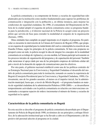La policía comunitaria y su componente de frentes y escuelas de seguridad han sido
planteados por la institución como medios fundamentales para superar los problemas de
comunicación e integración con la población y, en última instancia, para mejorar las
condiciones de seguridad ciudadana. En 1998, el comandante del Departamento de Po-
licía de la ciudad adoptó el esquema de policía comunitaria como su programa bande-
ra para la jurisdicción, y el director nacional de la Policía lo acogió como un proyecto
piloto que serviría de base para extender la modalidad al conjunto de la organización
(Serrano, 1999).
Otras entidades han cumplido un papel importante en el impulso al programa. En parti-
cular se encuentra la intervención de la Cámara de Comercio de Bogotá (1998), que propu-
so un esquema de seguridad para la ciudad dentro del cual se contemplaba la creación de una
Guardia Urbana, según los principios de la policía comunitaria. Si bien esta propuesta no
prosperó como un todo, la policía recogió la idea de integrar los conceptos de la modalidad
comunitaria en su trabajo de vigilancia y, en esta medida, la Cámara participó activamente en
los procesos iniciales de organización del programa y de capacitación del personal. También
cabe mencionar el apoyo dado por una de las principales empresas de telefonía celular del
país a través de la donación de equipos de comunicaciones para los efectivos.
Por otra parte, el gobierno nacional estableció como una de las políticas centrales de
su Estrategia Nacional para la Convivencia y Seguridad Ciudadana el desarrollo del mo-
delo de policía comunitaria para toda la institución, tomando en cuenta la experiencia de
Bogotá (Consejería Presidencial para la Convivencia y Seguridad Ciudadana, 1999). Cu-
riosamente, uno de los grandes ausentes, al menos en el impulso inicial, fue la adminis-
tración municipal, hasta que, a través de Misión Bogotá —el programa bandera en mate-
ria de seguridad ciudadana de la administración Peñalosa (1998-2000)—, se desarrollaron
temporalmente actividades con la policía comunitaria en relación con intervenciones en-
caminadas a recuperar espacios de orden e incrementar el número de frentes y escuelas de
seguridad en la capital.
Características de la policía comunitaria en Bogotá
En esta sección se describe el programa de policía comunitaria desarrollado por el Depar-
tamento de Policía de Bogotá desde 1998, en términos de sus principios y enfoque filosó-
fico, de la adecuación institucional que se ha llevado a cabo en el Departamento y del dis-
positivo del personal adscrito al programa en la ciudad.
72..—..MARÍA VICTORIA LLORENTE
©
Banco
Interamericano
de
Desarrollo.
Todos
los
derechos
reservados.
Visite
nuestro
sitio
Web
para
obtener
más
información:
www.iadb.org/pub
 