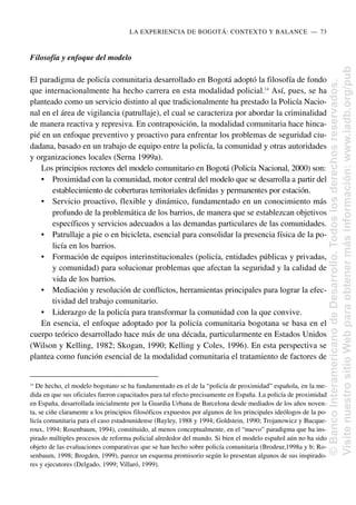 Filosofía y enfoque del modelo
El paradigma de policía comunitaria desarrollado en Bogotá adoptó la filosofía de fondo
que internacionalmente ha hecho carrera en esta modalidad policial.14
Así, pues, se ha
planteado como un servicio distinto al que tradicionalmente ha prestado la Policía Nacio-
nal en el área de vigilancia (patrullaje), el cual se caracteriza por abordar la criminalidad
de manera reactiva y represiva. En contraposición, la modalidad comunitaria hace hinca-
pié en un enfoque preventivo y proactivo para enfrentar los problemas de seguridad ciu-
dadana, basado en un trabajo de equipo entre la policía, la comunidad y otras autoridades
y organizaciones locales (Serna 1999a).
Los principios rectores del modelo comunitario en Bogotá (Policía Nacional, 2000) son:
• Proximidad con la comunidad, motor central del modelo que se desarrolla a partir del
establecimiento de coberturas territoriales definidas y permanentes por estación.
• Servicio proactivo, flexible y dinámico, fundamentado en un conocimiento más
profundo de la problemática de los barrios, de manera que se establezcan objetivos
específicos y servicios adecuados a las demandas particulares de las comunidades.
• Patrullaje a pie o en bicicleta, esencial para consolidar la presencia física de la po-
licía en los barrios.
• Formación de equipos interinstitucionales (policía, entidades públicas y privadas,
y comunidad) para solucionar problemas que afectan la seguridad y la calidad de
vida de los barrios.
• Mediación y resolución de conflictos, herramientas principales para lograr la efec-
tividad del trabajo comunitario.
• Liderazgo de la policía para transformar la comunidad con la que convive.
En esencia, el enfoque adoptado por la policía comunitaria bogotana se basa en el
cuerpo teórico desarrollado hace más de una década, particularmente en Estados Unidos
(Wilson y Kelling, 1982; Skogan, 1990; Kelling y Coles, 1996). En esta perspectiva se
plantea como función esencial de la modalidad comunitaria el tratamiento de factores de
LA EXPERIENCIA DE BOGOTÁ: CONTEXTO Y BALANCE..—..73
14
De hecho, el modelo bogotano se ha fundamentado en el de la “policía de proximidad” española, en la me-
dida en que sus oficiales fueron capacitados para tal efecto precisamente en España. La policía de proximidad
en España, desarrollada inicialmente por la Guardia Urbana de Barcelona desde mediados de los años noven-
ta, se ciñe claramente a los principios filosóficos expuestos por algunos de los principales ideólogos de la po-
licía comunitaria para el caso estadounidense (Bayley, 1988 y 1994; Goldstein, 1990; Trojanowicz y Bucque-
roux, 1994; Rosenbaum, 1994), constituido, al menos conceptualmente, en el “nuevo” paradigma que ha ins-
pirado múltiples procesos de reforma policial alrededor del mundo. Si bien el modelo español aún no ha sido
objeto de las evaluaciones comparativas que se han hecho sobre policía comunitaria (Brodeur,1998a y b; Ro-
senbaum, 1998; Brogden, 1999), parece un esquema promisorio según lo presentan algunos de sus inspirado-
res y ejecutores (Delgado, 1999; Villaró, 1999).
©
Banco
Interamericano
de
Desarrollo.
Todos
los
derechos
reservados.
Visite
nuestro
sitio
Web
para
obtener
más
información:
www.iadb.org/pub
 