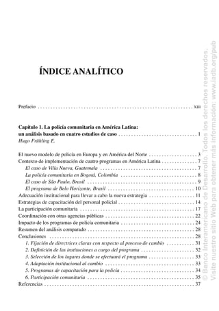 ÍNDICE ANALÍTICO
Prefacio . . . . . . . . . . . . . . . . . . . . . . . . . . . . . . . . . . . . . . . . . . . . . . . . . . . . . . . . . . . . . XIII
Capítulo 1. La policía comunitaria en América Latina:
un análisis basado en cuatro estudios de caso . . . . . . . . . . . . . . . . . . . . . . . . . . . . . . . 1
Hugo Frühling E.
El nuevo modelo de policía en Europa y en América del Norte . . . . . . . . . . . . . . . . . . . 3
Contexto de implementación de cuatro programas en América Latina . . . . . . . . . . . . . . 7
El caso de Villa Nueva, Guatemala . . . . . . . . . . . . . . . . . . . . . . . . . . . . . . . . . . . . . . 7
La policía comunitaria en Bogotá, Colombia . . . . . . . . . . . . . . . . . . . . . . . . . . . . . . 8
El caso de São Paulo, Brasil . . . . . . . . . . . . . . . . . . . . . . . . . . . . . . . . . . . . . . . . . . . 9
El programa de Belo Horizonte, Brasil . . . . . . . . . . . . . . . . . . . . . . . . . . . . . . . . . . 10
Adecuación institucional para llevar a cabo la nueva estrategia . . . . . . . . . . . . . . . . . . 11
Estrategias de capacitación del personal policial . . . . . . . . . . . . . . . . . . . . . . . . . . . . . . 14
La participación comunitaria . . . . . . . . . . . . . . . . . . . . . . . . . . . . . . . . . . . . . . . . . . . . . 17
Coordinación con otras agencias públicas . . . . . . . . . . . . . . . . . . . . . . . . . . . . . . . . . . . 22
Impacto de los programas de policía comunitaria . . . . . . . . . . . . . . . . . . . . . . . . . . . . . 24
Resumen del análisis comparado . . . . . . . . . . . . . . . . . . . . . . . . . . . . . . . . . . . . . . . . . . 28
Conclusiones . . . . . . . . . . . . . . . . . . . . . . . . . . . . . . . . . . . . . . . . . . . . . . . . . . . . . . . . . 28
1. Fijación de directrices claras con respecto al proceso de cambio . . . . . . . . . . . 31
2. Definición de las instituciones a cargo del programa . . . . . . . . . . . . . . . . . . . . . 32
3. Selección de los lugares donde se efectuará el programa . . . . . . . . . . . . . . . . . . 33
4. Adaptación institucional al cambio . . . . . . . . . . . . . . . . . . . . . . . . . . . . . . . . . . . 33
5. Programas de capacitación para la policía . . . . . . . . . . . . . . . . . . . . . . . . . . . . . 34
6. Participación comunitaria . . . . . . . . . . . . . . . . . . . . . . . . . . . . . . . . . . . . . . . . . . 35
Referencias . . . . . . . . . . . . . . . . . . . . . . . . . . . . . . . . . . . . . . . . . . . . . . . . . . . . . . . . . . . 37
©
Banco
Interamericano
de
Desarrollo.
Todos
los
derechos
reservados.
Visite
nuestro
sitio
Web
para
obtener
más
información:
www.iadb.org/pub
 