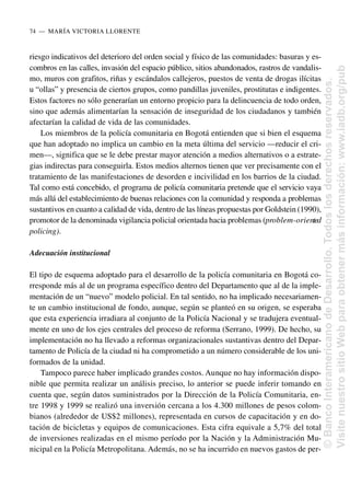 riesgo indicativos del deterioro del orden social y físico de las comunidades: basuras y es-
combros en las calles, invasión del espacio público, sitios abandonados, rastros de vandalis-
mo, muros con grafitos, riñas y escándalos callejeros, puestos de venta de drogas ilícitas
u “ollas” y presencia de ciertos grupos, como pandillas juveniles, prostitutas e indigentes.
Estos factores no sólo generarían un entorno propicio para la delincuencia de todo orden,
sino que además alimentarían la sensación de inseguridad de los ciudadanos y también
afectarían la calidad de vida de las comunidades.
Los miembros de la policía comunitaria en Bogotá entienden que si bien el esquema
que han adoptado no implica un cambio en la meta última del servicio —reducir el cri-
men—, significa que se le debe prestar mayor atención a medios alternativos o a estrate-
gias indirectas para conseguirla. Estos medios alternos tienen que ver precisamente con el
tratamiento de las manifestaciones de desorden e incivilidad en los barrios de la ciudad.
Tal como está concebido, el programa de policía comunitaria pretende que el servicio vaya
más allá del establecimiento de buenas relaciones con la comunidad y responda a problemas
sustantivos en cuanto a calidad de vida, dentro de las líneas propuestas por Goldstein (1990),
promotor de la denominada vigilancia policial orientada hacia problemas (problem-oriented
policing).
Adecuación institucional
El tipo de esquema adoptado para el desarrollo de la policía comunitaria en Bogotá co-
rresponde más al de un programa específico dentro del Departamento que al de la imple-
mentación de un “nuevo” modelo policial. En tal sentido, no ha implicado necesariamen-
te un cambio institucional de fondo, aunque, según se planteó en su origen, se esperaba
que esta experiencia irradiara al conjunto de la Policía Nacional y se tradujera eventual-
mente en uno de los ejes centrales del proceso de reforma (Serrano, 1999). De hecho, su
implementación no ha llevado a reformas organizacionales sustantivas dentro del Depar-
tamento de Policía de la ciudad ni ha comprometido a un número considerable de los uni-
formados de la unidad.
Tampoco parece haber implicado grandes costos. Aunque no hay información dispo-
nible que permita realizar un análisis preciso, lo anterior se puede inferir tomando en
cuenta que, según datos suministrados por la Dirección de la Policía Comunitaria, en-
tre 1998 y 1999 se realizó una inversión cercana a los 4.300 millones de pesos colom-
bianos (alrededor de US$2 millones), representada en cursos de capacitación y en do-
tación de bicicletas y equipos de comunicaciones. Esta cifra equivale a 5,7% del total
de inversiones realizadas en el mismo período por la Nación y la Administración Mu-
nicipal en la Policía Metropolitana. Además, no se ha incurrido en nuevos gastos de per-
74..—..MARÍA VICTORIA LLORENTE
©
Banco
Interamericano
de
Desarrollo.
Todos
los
derechos
reservados.
Visite
nuestro
sitio
Web
para
obtener
más
información:
www.iadb.org/pub
 
