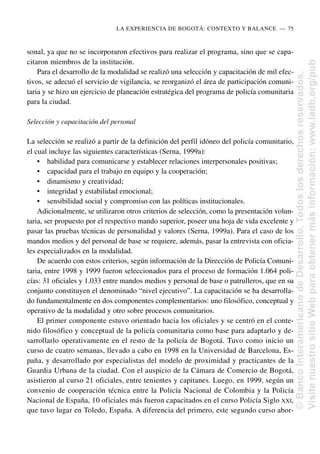 sonal, ya que no se incorporaron efectivos para realizar el programa, sino que se capa-
citaron miembros de la institución.
Para el desarrollo de la modalidad se realizó una selección y capacitación de mil efec-
tivos, se adecuó el servicio de vigilancia, se reorganizó el área de participación comuni-
taria y se hizo un ejercicio de planeación estratégica del programa de policía comunitaria
para la ciudad.
Selección y capacitación del personal
La selección se realizó a partir de la definición del perfil idóneo del policía comunitario,
el cual incluye las siguientes características (Serna, 1999a):
• habilidad para comunicarse y establecer relaciones interpersonales positivas;
• capacidad para el trabajo en equipo y la cooperación;
• dinamismo y creatividad;
• integridad y estabilidad emocional;
• sensibilidad social y compromiso con las políticas institucionales.
Adicionalmente, se utilizaron otros criterios de selección, como la presentación volun-
taria, ser propuesto por el respectivo mando superior, poseer una hoja de vida excelente y
pasar las pruebas técnicas de personalidad y valores (Serna, 1999a). Para el caso de los
mandos medios y del personal de base se requiere, además, pasar la entrevista con oficia-
les especializados en la modalidad.
De acuerdo con estos criterios, según información de la Dirección de Policía Comuni-
taria, entre 1998 y 1999 fueron seleccionados para el proceso de formación 1.064 poli-
cías: 31 oficiales y 1.033 entre mandos medios y personal de base o patrulleros, que en su
conjunto constituyen el denominado “nivel ejecutivo”. La capacitación se ha desarrolla-
do fundamentalmente en dos componentes complementarios: uno filosófico, conceptual y
operativo de la modalidad y otro sobre procesos comunitarios.
El primer componente estuvo orientado hacia los oficiales y se centró en el conte-
nido filosófico y conceptual de la policía comunitaria como base para adaptarlo y de-
sarrollarlo operativamente en el resto de la policía de Bogotá. Tuvo como inicio un
curso de cuatro semanas, llevado a cabo en 1998 en la Universidad de Barcelona, Es-
paña, y desarrollado por especialistas del modelo de proximidad y practicantes de la
Guardia Urbana de la ciudad. Con el auspicio de la Cámara de Comercio de Bogotá,
asistieron al curso 21 oficiales, entre tenientes y capitanes. Luego, en 1999, según un
convenio de cooperación técnica entre la Policía Nacional de Colombia y la Policía
Nacional de España, 10 oficiales más fueron capacitados en el curso Policía Siglo XXI,
que tuvo lugar en Toledo, España. A diferencia del primero, este segundo curso abor-
LA EXPERIENCIA DE BOGOTÁ: CONTEXTO Y BALANCE..—..75
©
Banco
Interamericano
de
Desarrollo.
Todos
los
derechos
reservados.
Visite
nuestro
sitio
Web
para
obtener
más
información:
www.iadb.org/pub
 