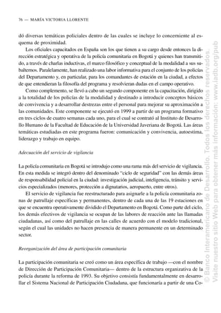 dó diversas temáticas policiales dentro de las cuales se incluye lo concerniente al es-
quema de proximidad.
Los oficiales capacitados en España son los que tienen a su cargo desde entonces la di-
rección estratégica y operativa de la policía comunitaria en Bogotá y quienes han transmiti-
do, a través de charlas inductivas, el marco filosófico y conceptual de la modalidad a sus su-
balternos. Paralelamente, han realizado una labor informativa para el conjunto de los policías
del Departamento y, en particular, para los comandantes de estación en la ciudad, a efectos
de que entendieran la filosofía del programa y resolvieran dudas en el campo operativo.
Como complemento, se llevó a cabo un segundo componente en la capacitación, dirigido
a la totalidad de los policías de la modalidad y destinado a introducir conceptos básicos
de convivencia y a desarrollar destrezas entre el personal para mejorar su aproximación a
las comunidades. Este componente se ejecutó en 1999 a partir de un programa formativo
en tres ciclos de cuatro semanas cada uno, para el cual se contrató al Instituto de Desarro-
llo Humano de la Facultad de Educación de la Universidad Javeriana de Bogotá. Las áreas
temáticas estudiadas en este programa fueron: comunicación y convivencia, autoestima,
liderazgo y trabajo en equipo.
Adecuación del servicio de vigilancia
La policía comunitaria en Bogotá se introdujo como una rama más del servicio de vigilancia.
En esta medida se integró dentro del denominado “ciclo de seguridad” con las demás áreas
de responsabilidad policial en la ciudad: investigación judicial, inteligencia, tránsito y servi-
cios especializados (menores, protección a dignatarios, aeropuerto, entre otros).
El servicio de vigilancia fue reestructurado para asignarle a la policía comunitaria zo-
nas de patrullaje específicas y permanentes, dentro de cada una de las 19 estaciones en
que se encuentra operativamente dividido el Departamento en Bogotá. Como parte del ciclo,
los demás efectivos de vigilancia se ocupan de las labores de reacción ante las llamadas
ciudadanas, así como del patrullaje en las calles de acuerdo con el modelo tradicional,
según el cual las unidades no hacen presencia de manera permanente en un determinado
sector.
Reorganización del área de participación comunitaria
La participación comunitaria se creó como un área específica de trabajo —con el nombre
de Dirección de Participación Comunitaria— dentro de la estructura organizativa de la
policía durante la reforma de 1993. Su objetivo consistía fundamentalmente en desarro-
llar el Sistema Nacional de Participación Ciudadana, que funcionaría a partir de una Co-
76..—..MARÍA VICTORIA LLORENTE
©
Banco
Interamericano
de
Desarrollo.
Todos
los
derechos
reservados.
Visite
nuestro
sitio
Web
para
obtener
más
información:
www.iadb.org/pub
 