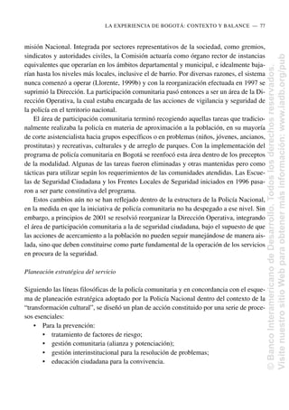 misión Nacional. Integrada por sectores representativos de la sociedad, como gremios,
sindicatos y autoridades civiles, la Comisión actuaría como órgano rector de instancias
equivalentes que operarían en los ámbitos departamental y municipal, e idealmente baja-
rían hasta los niveles más locales, inclusive el de barrio. Por diversas razones, el sistema
nunca comenzó a operar (Llorente, 1999b) y con la reorganización efectuada en 1997 se
suprimió la Dirección. La participación comunitaria pasó entonces a ser un área de la Di-
rección Operativa, la cual estaba encargada de las acciones de vigilancia y seguridad de
la policía en el territorio nacional.
El área de participación comunitaria terminó recogiendo aquellas tareas que tradicio-
nalmente realizaba la policía en materia de aproximación a la población, en su mayoría
de corte asistencialista hacia grupos específicos o en problemas (niños, jóvenes, ancianos,
prostitutas) y recreativas, culturales y de arreglo de parques. Con la implementación del
programa de policía comunitaria en Bogotá se reenfocó esta área dentro de los preceptos
de la modalidad. Algunas de las tareas fueron eliminadas y otras mantenidas pero como
tácticas para utilizar según los requerimientos de las comunidades atendidas. Las Escue-
las de Seguridad Ciudadana y los Frentes Locales de Seguridad iniciados en 1996 pasa-
ron a ser parte constitutiva del programa.
Estos cambios aún no se han reflejado dentro de la estructura de la Policía Nacional,
en la medida en que la iniciativa de policía comunitaria no ha despegado a ese nivel. Sin
embargo, a principios de 2001 se resolvió reorganizar la Dirección Operativa, integrando
el área de participación comunitaria a la de seguridad ciudadana, bajo el supuesto de que
las acciones de acercamiento a la población no pueden seguir manejándose de manera ais-
lada, sino que deben constituirse como parte fundamental de la operación de los servicios
en procura de la seguridad.
Planeación estratégica del servicio
Siguiendo las líneas filosóficas de la policía comunitaria y en concordancia con el esque-
ma de planeación estratégica adoptado por la Policía Nacional dentro del contexto de la
“transformación cultural”, se diseñó un plan de acción constituido por una serie de proce-
sos esenciales:
• Para la prevención:
• tratamiento de factores de riesgo;
• gestión comunitaria (alianza y potenciación);
• gestión interinstitucional para la resolución de problemas;
• educación ciudadana para la convivencia.
LA EXPERIENCIA DE BOGOTÁ: CONTEXTO Y BALANCE..—..77
©
Banco
Interamericano
de
Desarrollo.
Todos
los
derechos
reservados.
Visite
nuestro
sitio
Web
para
obtener
más
información:
www.iadb.org/pub
 