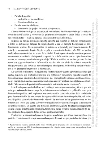• Para la disuasión:
• mediación en los conflictos;
• disuasión al infractor.
• Para la atención al cliente:
• tratamiento de quejas, reclamos y sugerencias.
Dentro de este catálogo de procesos, el “tratamiento de factores de riesgo” —enfoca-
do en la identificación y resolución de problemas que afectan el orden físico y social de
las comunidades— es el eje del cual se desprenden todos los demás.
El punto de partida es un censo puerta a puerta que realizan los policías comunitarios
a todos los pobladores del área de su jurisdicción y que les permite diagnosticar los pro-
blemas más sentidos de esa comunidad en materia de seguridad y convivencia, además de
establecer un contacto directo. Según la policía comunitaria, hasta el año 2001 se habían
realizado censos en todas las zonas de la ciudad donde opera. Además, mantiene perma-
nentemente actualizado el diagnóstico a partir de la información que recogen los unifor-
mados en sus trayectos diarios de patrullaje.15
En la actualidad, se está en proceso de sis-
tematizar y georreferenciar la información recolectada, con el fin de elaborar mapas de
riesgo por zonas que sirvan de herramienta para anticiparse a los hechos y buscar solucio-
nes a los problemas incipientes o potenciales.
La “gestión comunitaria” es igualmente fundamental por cuanto agrupa las acciones que
realiza la policía con el objeto de integrar a la población y movilizarla hacia la solución de
los problemas de su entorno. Los mecanismos más relevantes allí utilizados, junto con los su-
cesos en materia de gestión interinstitucional, se describen y analizan más adelante, en el sub-
título “Mecanismos de participación comunitaria y de resolución de problemas”.
Los demás procesos incluidos en el catálogo son complementarios y tienen que ver
más que todo con la forma en que la policía comunitaria aborda a la población y sus pro-
blemas de seguridad. Así, se plantea una aproximación como educadora de la ciudadanía
para la construcción de una cultura de seguridad basada en la autorregulación y el civis-
mo. El policía comunitario debe servir, además, de mediador en las querellas entre los ha-
bitantes del sector que cubre y promover mecanismos de conciliación para la resolución
de estos conflictos. En cuanto a la disuasión al infractor, aparte del efecto que representa
en ese sentido el patrullaje permanente, también se busca evitar la materialización del de-
lito mediante la aplicación de las normas contravencionales.
Finalmente, se encuentra el proceso de quejas y reclamos, que si bien es desarrollado por
policías comunitarios, tiene que ver con el conjunto de servicios que presta la estación de po-
78..—..MARÍA VICTORIA LLORENTE
15
A partir de una encuesta realizada en las zonas cubiertas por el programa a los seis meses de su implemen-
tación, se corroboró que 85% de sus habitantes ya conocían y habían tenido contacto con los patrulleros de su
sector (Campo y Luque, 1999).
©
Banco
Interamericano
de
Desarrollo.
Todos
los
derechos
reservados.
Visite
nuestro
sitio
Web
para
obtener
más
información:
www.iadb.org/pub
 