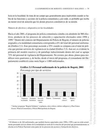 licía en la localidad. Se trata de un campo que generalmente pasa inadvertido cuando se ha-
bla de las funciones y acciones de la policía comunitaria y, por ende, es probable que reciba
un menor nivel de atención que los demás procesos constitutivos de su misión.
Número de efectivos y dispositivo en las localidades
Hacia el año 2001, el programa de policía comunitaria contaba con alrededor de 900 efec-
tivos, producto de los procesos de selección y capacitación efectuados entre 1998 y
1999.16
Dentro del contexto del Departamento de Policía de Bogotá, el número de policías
asignados a la modalidad comunitaria correspondía a 6% del total del personal uniforma-
do (Gráfico 3.1). Este porcentaje asciende a 15% cuando se compara con el total de poli-
cías que prestan servicios de vigilancia en la ciudad (Gráfico 3.2). Aun así, es evidente la
primacía del modelo reactivo y de patrullaje indiscriminado dentro del cual se agrupa
72% del personal de vigilancia del Departamento. No existen, por ahora, planes para mo-
dificar estos guarismos y, de hecho, desde el inicio del programa, el comandante del De-
partamento estableció como meta llegar a 1.000 uniformados.
LA EXPERIENCIA DE BOGOTÁ: CONTEXTO Y BALANCE..—..79
16
El faltante es de 164 uniformados, que también fueron capacitados entre 1998 y 1999 y que no están actual-
mente prestando servicio dentro de la modalidad en razón de la rotación del personal que permanentemente se
efectúa en la Policía Nacional como parte de los procesos de ascenso y formación de efectivos.
Gráfico 3.1 Personal uniformado de la policía de Bogotá, 2001
Porcentaje por tipo de servicios
* Incluye programa “Bogotá Solidaria” (vigilancia, sitios críticos, delitos callejeros) y Plan Centro.
Fuente: Policía Comunitaria y Policía Metropolitana de Bogotá.
30
25
20
15
10
5
0
Vigilancia Auxiliares Servicios Tránsito Comunitaria Sitios Mando y
localidades bachilleres especiali- críticos* apoyo
zados
©
Banco
Interamericano
de
Desarrollo.
Todos
los
derechos
reservados.
Visite
nuestro
sitio
Web
para
obtener
más
información:
www.iadb.org/pub
 