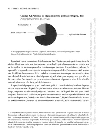 Los efectivos se encuentran distribuidos en las 19 estaciones de policía que tiene la
ciudad. Dentro de cada una funcionan en promedio 23 patrullas comunitarias —cada una
de las cuales, en términos generales, cuenta con por lo menos dos policías— y el área de
operación por patrulla corresponde a un parámetro general de 42 manzanas. Así, alrede-
dor de 43% de las manzanas de la ciudad se encuentran cubiertas por este servicio. Aun-
que el nivel de cubrimiento territorial parece significativo para un programa que aún no
lleva tres años funcionando, se presentan carencias desde el punto de vista de la relación
entre el número de efectivos y el de habitantes.
La proximidad propuesta por el modelo de policía comunitaria implicaría en la prác-
tica un mayor número de policías por habitantes, al menos en las áreas cubiertas. Sin em-
bargo, no parece ser el caso del programa llevado a cabo en Bogotá. Por una parte, en el
conjunto de manzanas cubiertas por patrullas comunitarias habitan aproximadamente tres
millones de personas,17
con lo cual se calcula una tasa de 0,31 policía comunitario por ca-
da 1.000 habitantes (pmh) en las zonas donde opera el servicio. Esta cifra contrasta de ma-
80..—..MARÍA VICTORIA LLORENTE
Gráfico 3.2 Personal de vigilancia de la policía de Bogotá, 2001
Porcentaje por tipo de servicio
* Incluye programa “Bogotá Solidaria” (vigilancia, sitios críticos, delitos callejeros) y Plan Centro.
Fuente: Policía Comunitaria y Policía Metropolitana de Bogotá.
17
Es importante señalar que esta cifra de población es una mera aproximación, ya que la Dirección de Policía
Comunitaria en Bogotá aún no cuenta con datos de cubrimiento desagregados más allá del nivel de la locali-
dad. Los datos presentados en el Cuadro 3.3 resultan de una estimación que partió de la población proyectada
en cada localidad para sacar un promedio de habitantes por manzana. Con base en este promedio se hizo un
cálculo de la población atendida, tomando en cuenta el número de patrullas por localidad y el parámetro gene-
ral de cubrimiento de 42 manzanas por patrulla. Población atendida = (población localidad / # manzanas loca-
lidad) x # patrullas localidad x 42.
©
Banco
Interamericano
de
Desarrollo.
Todos
los
derechos
reservados.
Visite
nuestro
sitio
Web
para
obtener
más
información:
www.iadb.org/pub
 