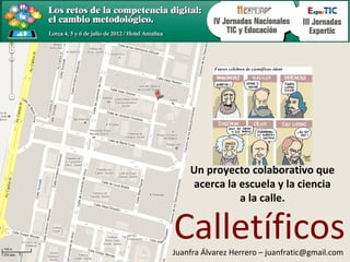 Un proyecto colaborativo que
    acerca la escuela y la ciencia
              a la calle.


Calletíficos
Juanfra Álvarez Herrero – juanfratic@gmail.com
 