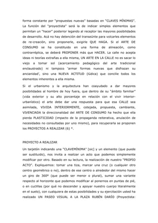forma constante por “propuestas nuevas” basadas en “CLAVES MÍNIMAS”.
La función del “proyectista” será la de indicar simples elementos que
permitan un “hacer” posterior legando al receptor las mayores posibilidades
de desarrollo. Acá no hay detención del transeúnte para volcarles elementos
de re-creación, sino proponerle, exigirle QUE HAGA. Si el ARTE DE
CONSUMO        se     ha       constituido   en     una    forma   de     alineación,     como
contrarréplica, se deberá PROPONER más que HACER. La calle no acepta
ideas ni teorías extrañas a ella misma, UN ARTE EN LA CALLE no es sacar lo
viejo     a   tomar      sol     (acercamiento      pedagógico      del    arte      tradicional
enclaustrado)       ni     tampoco      ‘armar    formas     nuevas     que    disfrazan     su
ancianidad’, sino una NUEVA ACTITUD (lúdica) que concilie todos los
elementos inherentes a ella misma.

Si   el   urbanismo        y    la   arquitectura    han    coayudado      a   dar    mayores
posibilidades al hombre de hoy fuera, que dentro de su “ámbito familiar”
(vida exterior y su alto porcentaje en relación con el vivir interior-
urbanístico) el arte debe dar una respuesta para que esa CALLE sea
asimilada,     VIVIDA          INTERIORMENTE,        cotejada,     propuesta,     cambiante,
VIVENClADA la direccionalidad del ARTE DE CONSUMO ha hecho que ella
pierda PLASTICIDAD (impacto de la propaganda reiterativa, anulación de
necesidades no consultadas por uno mismo), para recuperarla se proponen
los PROYECTOS A REALIZAR (6) *.



PROYECTO A REALIZAR

Un tarjetón indicando una “CLAVEMÍNIMA” [sic] y un elemento (que puede
ser sustituido), nos invita a realizar un acto que podemos simplemente
modificar por otro. Basado en su lectura, la realización de nuestro “PROPIO
ACTO”. Expliquemos: tomar una tiza, marcar una cruz (o cualquier otro
centro geométrico o no), dentro de ese centro o alrededor del mismo hacer
un giro de 360º (que puede ser menor o plural), sumar una variante
respecto al horizonte que podemos modificar al ponernos en puntas de pié,
o en cuclillas (por qué no descender y apoyar nuestro cuerpo literalmente
en el suelo), con cualquiera de estas posibilidades y su ejercitación usted ha
realizado UN PASEO VISUAL A LA PLAZA RUBÉN DARÍO (Proyectista:
 
