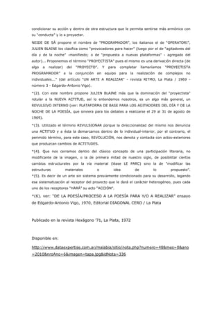 condicionar su acción y dentro de otra estructura que le permita sentirse más armónico con
su “conducta” y lo a proyectar.

NEIDE DE SÁ propone el nombre de “PROGRAMADOR”, los italianos el de “OPERATORI”,
JULlEN BLAINE los clasifica como “provocadores para hacer” (luego por el de “agitadores del
día y de la noche” -manifiesto; o de “propuesta a nuevas plataformas” - agregado del
autor)... Proponemos el término “PROYECTISTA” pues el mismo es una derivación directa (de
algo   a   realizar)       del   “PROYECTO”.       Y    para    completar        llamaríamos     “PROYECTISTA
PROGRAMADOR”           a    la   conjunción   en       equipo   para   la   realización     de   complejos   no
individuales...” (del artículo “UN ARTE A REALIZAR” - revista RITMO, La Plata / 1969 -
número 3 - Edgardo-Antonio Vigo).

*(2). Con este nombre propone JULIEN BLAINE más que la dominación del “proyectista”
rotular a la NUEVA ACTITUD, así lo entendemos nosotros, es un algo más general, un
REVULSIVO INTERNO (ver: PLATAFORMA DE BASE PARA LOS AGITADORES DEL DÍA Y DE LA
NOCHE DE LA POESÍA, que sirviera para los debates a realizarse el 29 al 31 de agosto de
1969).

*(3). Utilizado el término REVULSIONAR porque la direccionalidad del mismo nos denuncia
una ACTITUD y a ésta la demarcamos dentro de lo individual-interior, por el contrario, el
perimido término, para este caso, REVOLUCIÓN, nos denota y contacta con actos-exteriores
que produzcan cambios de ACTITUDES.

*(4). Que nos cerramos dentro del clásico concepto de una participación literaria, no
modificante de la imagen, o la de primera mitad de nuestro siglo, de posibilitar ciertos
cambios estructurales por la vía material (léase LE PARC) sino la de “modificar las
estructuras            materiales             o            idea             de         lo          propuesto”.
*(5). Es decir de un arte sin sistema previamente condicionado para su desarrollo, legando
esa sistematización al receptor del proyecto que le dará el carácter heterogéneo, pues cada
uno de los receptores “HARÁ” su acto “ACCIÓN”.

*(6). ver: “DE LA POESÍA/PROCESO A LA POESÍA PARA Y/O A REALIZAR” ensayo
de Edgardo-Antonio Vigo, 1970, Editorial DIAGONAL CERO / La Plata



Publicado en la revista Hexágono ’71, La Plata, 1972



Disponible en:

http://www.dataexpertise.com.ar/malabia/sitio/nota.php?numero=48&mes=0&ano
=2010&nroAno=6&imagen=tapa.jpg&idNota=336
 