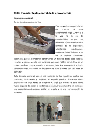 Calle tomada. Texto central de la convocatoria
[intervención urbana]

Centro de arte experimental Vigo

                                             Este proyecto es característico
                                             del        Centro             de         Arte
                                             Experimental Vigo (CAEV) y a
                                             la    vez     no         lo        es.    Es
                                             característico       porque              nos
                                             movemos cómodamente en el
                                             formato      de     la        exposición.
                                             Intentamos           –practicamos-
                                             modos de hacer distintos a los
                                             de    un    archivo           tradicional:
sacamos a pasear el material, construimos un discurso desde esos papeles,
recortes y objetos y, a la vez, dejamos que otros hablen por él. Pero es un
proyecto atípico porque, cuando lo iniciamos, buscábamos construir sobre lo
contemporáneo, y salimos al encuentro de otros y otras con una idea en
borrador.

Calle tomada comenzó con el relevamiento de los colectivos locales que
producen, intervienen y disputan el espacio público. Tomamos como
disparador un viejo texto de Edgardo A. Vigo que definía la calle como
nuevo espacio de acción e invitamos a construir una muestra en conjunto.
Una presentación de quienes actúan en la calle y no una representación de
lo hecho.
 