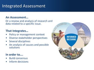 An Assessment…
Or a review and analysis of research and
data related to a specific issue.
That Integrates…
• Policy or management context
• Diverse stakeholder perspectives
• Several disciplines
• An analysis of causes and possible
solutions
In order to….
• Build consensus
• Inform decisions
Integrated Assessment
 