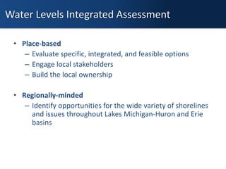 • Place-based
– Evaluate specific, integrated, and feasible options
– Engage local stakeholders
– Build the local ownership
• Regionally-minded
– Identify opportunities for the wide variety of shorelines
and issues throughout Lakes Michigan-Huron and Erie
basins
Water Levels Integrated Assessment
 