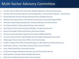 Multi-Sector Advisory Committee
 Jon Allan, Director, Office of the Great Lakes, Michigan Department of Environmental Quality
 John Allis, Chief, Great Lakes Hydraulics and Hydrology Office, US Army Corps of Engineers - Detroit District
 Mark Breederland, Extension Educator, Northwest District, Michigan Sea Grant
 Matthew Child, Deputy Director, International Joint Commission, Great Lakes Regional Office
 Gene Clark, Coastal Engineering Specialist, University of Wisconsin Sea Grant Institute
 John Coluccy, Director of Conservation Planning, Ducks Unlimited
 Patrick Doran, Director of Conservation for Michigan, The Nature Conservancy
 Bonnie Fox, Manager of Policy and Planning, Conservation Ontario
 Gail Hesse, Great Lakes Water Program Director, National Wildlife Federation
 Erin Kuhn, Executive Director, West Michigan Shoreline Regional Development Commission
 Wendy Leger, Physical Science Senior Officer, Environment Canada
 Scudder D. Mackey, Chief, Office of Coastal Management, Ohio Department of Natural Resources
 David Powers, Attorney, Smith, Martin, Powers & Knier; Save our Shoreline
 Larry J. Robson, Board Chair, Great Lakes Coalition
 Ana Sirviente, Program Development Director, Council of Great Lakes Industries
 David Sweetnam, Executive Director, Georgian Bay Forever
 Kathy Tank, President, Wisconsin Harbor Towns Association
 