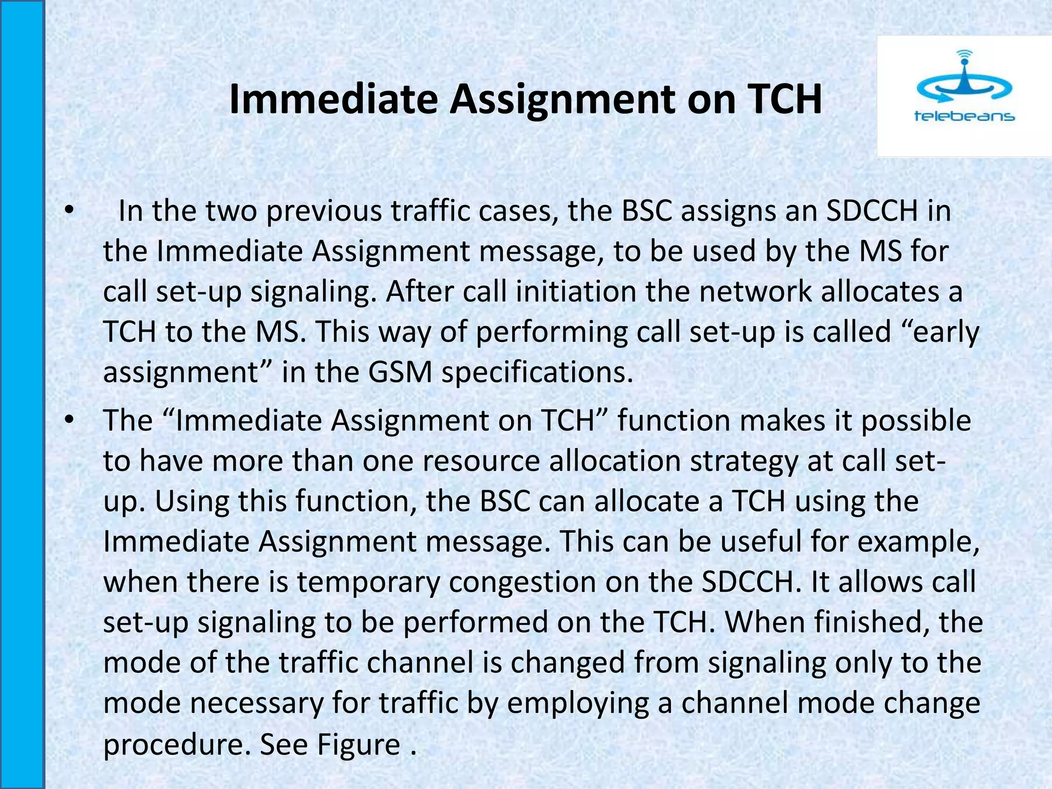 Immediate Assignment on TCH
• In the two previous traffic cases, the BSC assigns an SDCCH in
the Immediate Assignment message, to be used by the MS for
call set-up signaling. After call initiation the network allocates a
TCH to the MS. This way of performing call set-up is called “early
assignment” in the GSM specifications.
• The “Immediate Assignment on TCH” function makes it possible
to have more than one resource allocation strategy at call set-
up. Using this function, the BSC can allocate a TCH using the
Immediate Assignment message. This can be useful for example,
when there is temporary congestion on the SDCCH. It allows call
set-up signaling to be performed on the TCH. When finished, the
mode of the traffic channel is changed from signaling only to the
mode necessary for traffic by employing a channel mode change
procedure. See Figure .
 
